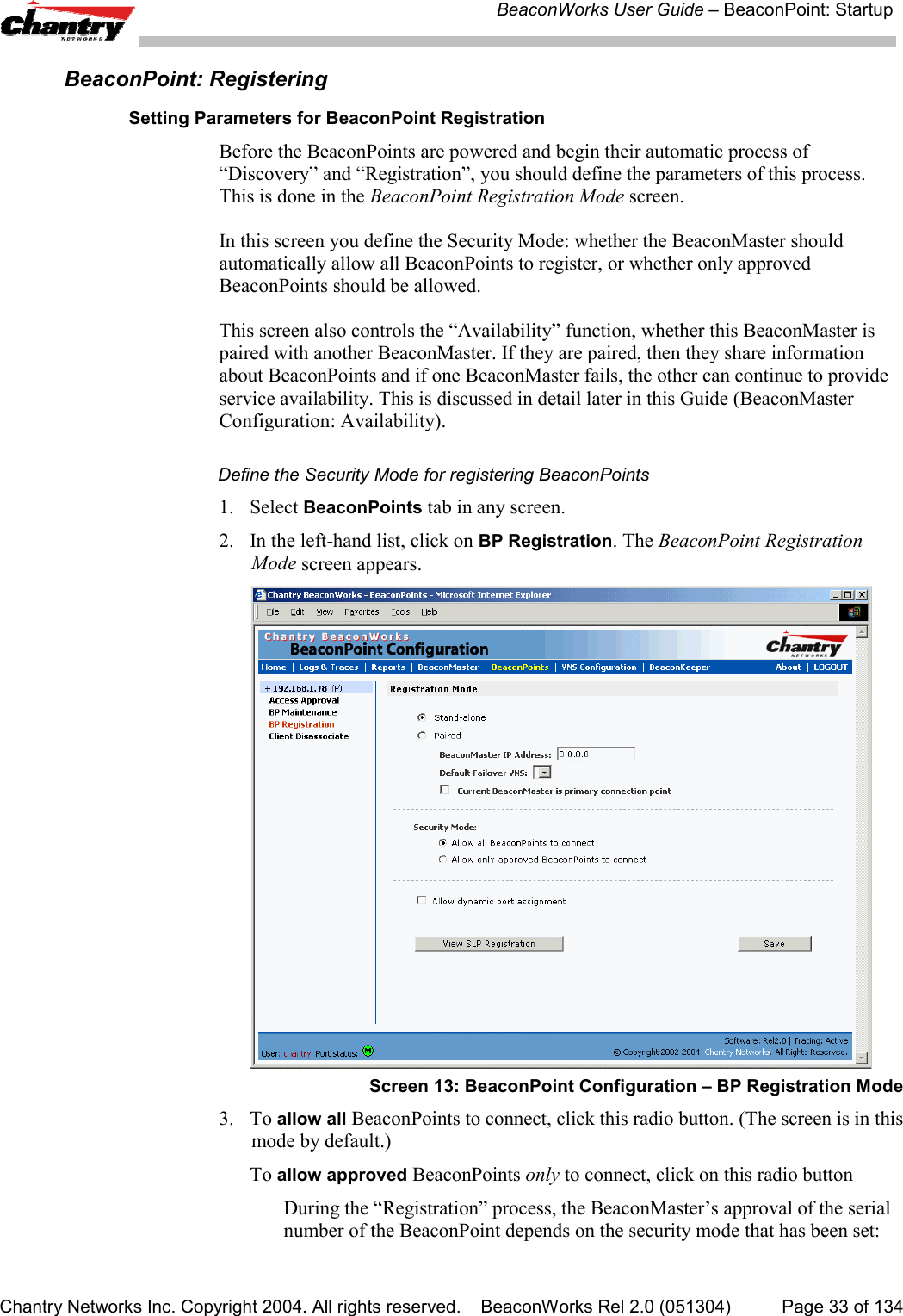 BeaconWorks User Guide &ndash; BeaconPoint: StartupChantry Networks Inc. Copyright 2004. All rights reserved.    BeaconWorks Rel 2.0 (051304) Page 33 of 134BeaconPoint: RegisteringSetting Parameters for BeaconPoint RegistrationBefore the BeaconPoints are powered and begin their automatic process of&ldquo;Discovery&rdquo; and &ldquo;Registration&rdquo;, you should define the parameters of this process.This is done in the BeaconPoint Registration Mode screen.In this screen you define the Security Mode: whether the BeaconMaster shouldautomatically allow all BeaconPoints to register, or whether only approvedBeaconPoints should be allowed.This screen also controls the &ldquo;Availability&rdquo; function, whether this BeaconMaster ispaired with another BeaconMaster. If they are paired, then they share informationabout BeaconPoints and if one BeaconMaster fails, the other can continue to provideservice availability. This is discussed in detail later in this Guide (BeaconMasterConfiguration: Availability).Define the Security Mode for registering BeaconPoints1. Select BeaconPoints tab in any screen.2. In the left-hand list, click on BP Registration. The BeaconPoint RegistrationMode screen appears.Screen 13: BeaconPoint Configuration &ndash; BP Registration Mode3. To allow all BeaconPoints to connect, click this radio button. (The screen is in thismode by default.)To allow approved BeaconPoints only to connect, click on this radio buttonDuring the &ldquo;Registration&rdquo; process, the BeaconMaster&rsquo;s approval of the serialnumber of the BeaconPoint depends on the security mode that has been set: