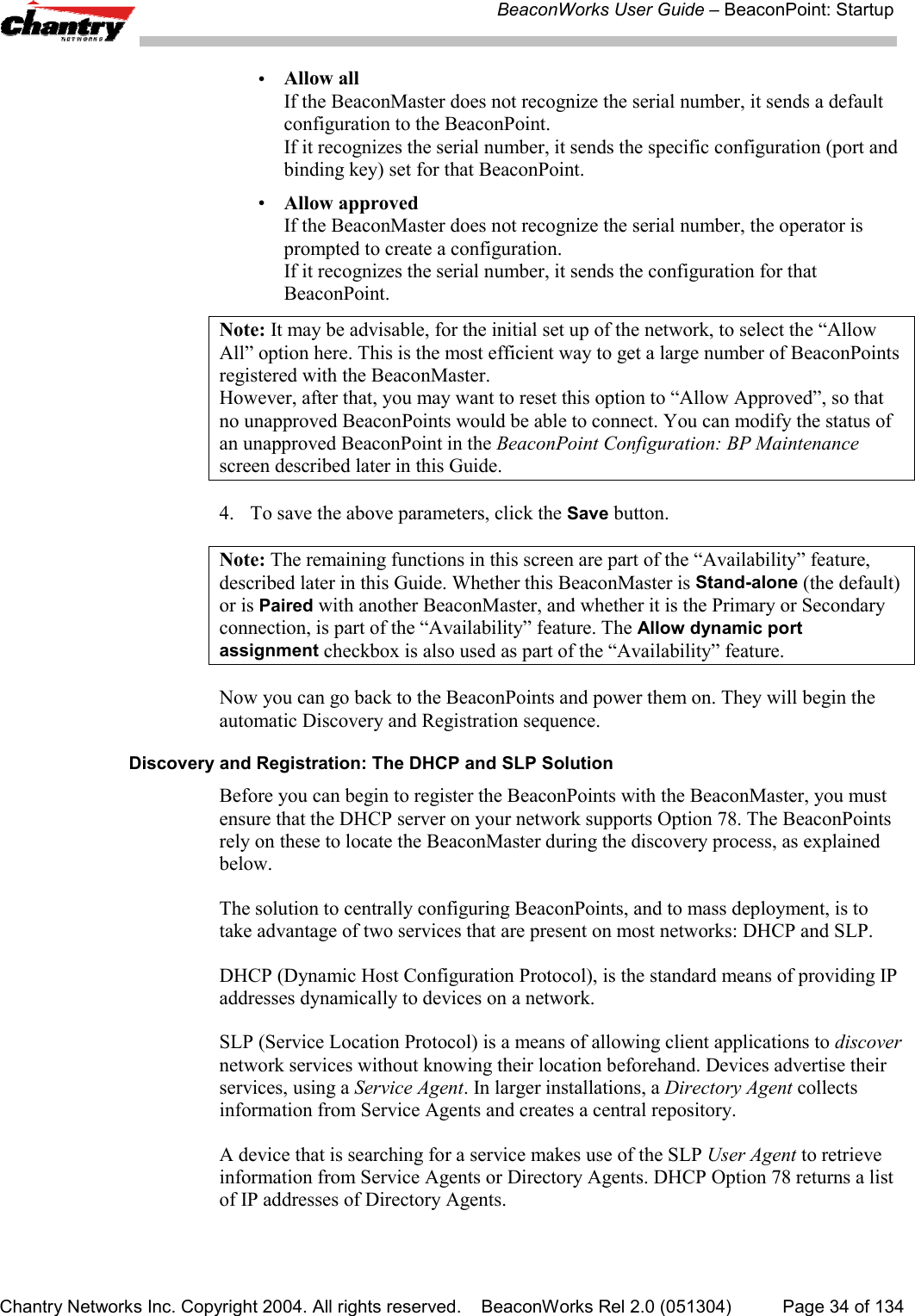 BeaconWorks User Guide &ndash; BeaconPoint: StartupChantry Networks Inc. Copyright 2004. All rights reserved.    BeaconWorks Rel 2.0 (051304) Page 34 of 134&bull;Allow allIf the BeaconMaster does not recognize the serial number, it sends a defaultconfiguration to the BeaconPoint.If it recognizes the serial number, it sends the specific configuration (port andbinding key) set for that BeaconPoint.&bull;Allow approvedIf the BeaconMaster does not recognize the serial number, the operator isprompted to create a configuration.If it recognizes the serial number, it sends the configuration for thatBeaconPoint.Note: It may be advisable, for the initial set up of the network, to select the &ldquo;AllowAll&rdquo; option here. This is the most efficient way to get a large number of BeaconPointsregistered with the BeaconMaster.However, after that, you may want to reset this option to &ldquo;Allow Approved&rdquo;, so thatno unapproved BeaconPoints would be able to connect. You can modify the status ofan unapproved BeaconPoint in the BeaconPoint Configuration: BP Maintenancescreen described later in this Guide.4. To save the above parameters, click the Save button.Note: The remaining functions in this screen are part of the &ldquo;Availability&rdquo; feature,described later in this Guide. Whether this BeaconMaster is Stand-alone (the default)or is Paired with another BeaconMaster, and whether it is the Primary or Secondaryconnection, is part of the &ldquo;Availability&rdquo; feature. The Allow dynamic portassignment checkbox is also used as part of the &ldquo;Availability&rdquo; feature.Now you can go back to the BeaconPoints and power them on. They will begin theautomatic Discovery and Registration sequence.Discovery and Registration: The DHCP and SLP SolutionBefore you can begin to register the BeaconPoints with the BeaconMaster, you mustensure that the DHCP server on your network supports Option 78. The BeaconPointsrely on these to locate the BeaconMaster during the discovery process, as explainedbelow.The solution to centrally configuring BeaconPoints, and to mass deployment, is totake advantage of two services that are present on most networks: DHCP and SLP.DHCP (Dynamic Host Configuration Protocol), is the standard means of providing IPaddresses dynamically to devices on a network.SLP (Service Location Protocol) is a means of allowing client applications to discovernetwork services without knowing their location beforehand. Devices advertise theirservices, using a Service Agent. In larger installations, a Directory Agent collectsinformation from Service Agents and creates a central repository.A device that is searching for a service makes use of the SLP User Agent to retrieveinformation from Service Agents or Directory Agents. DHCP Option 78 returns a listof IP addresses of Directory Agents.