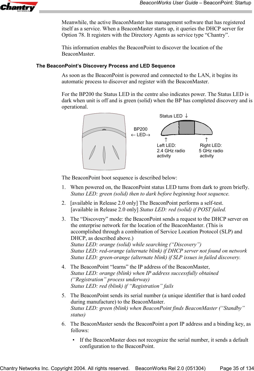 BeaconWorks User Guide &ndash; BeaconPoint: StartupChantry Networks Inc. Copyright 2004. All rights reserved.    BeaconWorks Rel 2.0 (051304) Page 35 of 134Meanwhile, the active BeaconMaster has management software that has registereditself as a service. When a BeaconMaster starts up, it queries the DHCP server forOption 78. It registers with the Directory Agents as service type &ldquo;Chantry&rdquo;.This information enables the BeaconPoint to discover the location of theBeaconMaster.The BeaconPoint&rsquo;s Discovery Process and LED SequenceAs soon as the BeaconPoint is powered and connected to the LAN, it begins itsautomatic process to discover and register with the BeaconMaster.For the BP200 the Status LED in the centre also indicates power. The Status LED isdark when unit is off and is green (solid) when the BP has completed discovery and isoperational.BP200&larr; LED&rarr;  Status LED  &darr;         &uarr;                              &uarr;Left LED:                   Right LED:2.4 GHz radio           5 GHz radioactivity                       activityThe BeaconPoint boot sequence is described below:1. When powered on, the BeaconPoint status LED turns from dark to green briefly.Status LED: green (solid) then to dark before beginning boot sequence.2. [available in Release 2.0 only] The BeaconPoint performs a self-test.[available in Release 2.0 only] Status LED: red (solid) if POST failed.3. The &ldquo;Discovery&rdquo; mode: the BeaconPoint sends a request to the DHCP server onthe enterprise network for the location of the BeaconMaster. (This isaccomplished through a combination of Service Location Protocol (SLP) andDHCP, as described above.)Status LED: orange (solid) while searching (&ldquo;Discovery&rdquo;)Status LED: red-orange (alternate blink) if DHCP server not found on networkStatus LED: green-orange (alternate blink) if SLP issues in failed discovery.4. The BeaconPoint &ldquo;learns&rdquo; the IP address of the BeaconMaster,Status LED: orange (blink) when IP address successfully obtained(&ldquo;Registration&rdquo; process underway)Status LED: red (blink) if &ldquo;Registration&rdquo; fails5. The BeaconPoint sends its serial number (a unique identifier that is hard codedduring manufacture) to the BeaconMaster.Status LED: green (blink) when BeaconPoint finds BeaconMaster (&ldquo;Standby&rdquo;status)6. The BeaconMaster sends the BeaconPoint a port IP address and a binding key, asfollows:&bull; If the BeaconMaster does not recognize the serial number, it sends a defaultconfiguration to the BeaconPoint.
