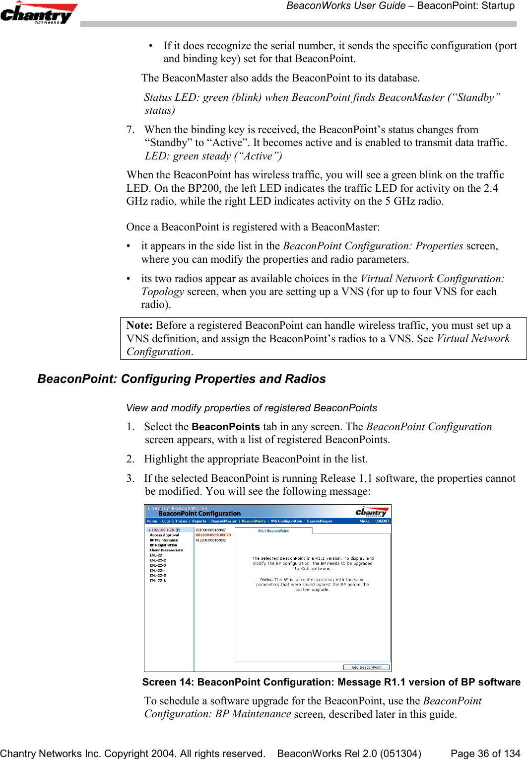 BeaconWorks User Guide &ndash; BeaconPoint: StartupChantry Networks Inc. Copyright 2004. All rights reserved.    BeaconWorks Rel 2.0 (051304) Page 36 of 134&bull; If it does recognize the serial number, it sends the specific configuration (portand binding key) set for that BeaconPoint.The BeaconMaster also adds the BeaconPoint to its database.Status LED: green (blink) when BeaconPoint finds BeaconMaster (&ldquo;Standby&rdquo;status)7. When the binding key is received, the BeaconPoint&rsquo;s status changes from&ldquo;Standby&rdquo; to &ldquo;Active&rdquo;. It becomes active and is enabled to transmit data traffic.LED: green steady (&ldquo;Active&rdquo;)When the BeaconPoint has wireless traffic, you will see a green blink on the trafficLED. On the BP200, the left LED indicates the traffic LED for activity on the 2.4GHz radio, while the right LED indicates activity on the 5 GHz radio.Once a BeaconPoint is registered with a BeaconMaster:&bull; it appears in the side list in the BeaconPoint Configuration: Properties screen,where you can modify the properties and radio parameters.&bull; its two radios appear as available choices in the Virtual Network Configuration:Topology screen, when you are setting up a VNS (for up to four VNS for eachradio).Note: Before a registered BeaconPoint can handle wireless traffic, you must set up aVNS definition, and assign the BeaconPoint&rsquo;s radios to a VNS. See Virtual NetworkConfiguration.BeaconPoint: Configuring Properties and RadiosView and modify properties of registered BeaconPoints1. Select the BeaconPoints tab in any screen. The BeaconPoint Configurationscreen appears, with a list of registered BeaconPoints.2. Highlight the appropriate BeaconPoint in the list.3. If the selected BeaconPoint is running Release 1.1 software, the properties cannotbe modified. You will see the following message:Screen 14: BeaconPoint Configuration: Message R1.1 version of BP softwareTo schedule a software upgrade for the BeaconPoint, use the BeaconPointConfiguration: BP Maintenance screen, described later in this guide.