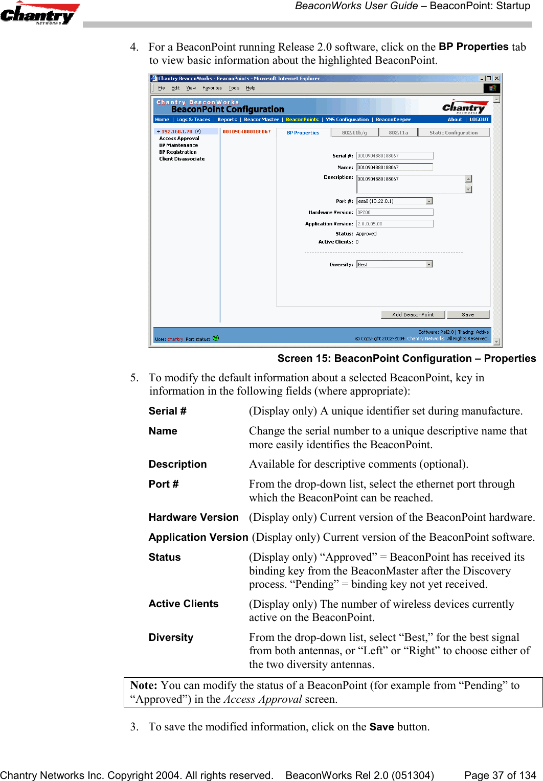 BeaconWorks User Guide &ndash; BeaconPoint: StartupChantry Networks Inc. Copyright 2004. All rights reserved.    BeaconWorks Rel 2.0 (051304) Page 37 of 1344. For a BeaconPoint running Release 2.0 software, click on the BP Properties tabto view basic information about the highlighted BeaconPoint.Screen 15: BeaconPoint Configuration &ndash; Properties5. To modify the default information about a selected BeaconPoint, key ininformation in the following fields (where appropriate):Serial #  (Display only) A unique identifier set during manufacture.Name Change the serial number to a unique descriptive name thatmore easily identifies the BeaconPoint.Description  Available for descriptive comments (optional).Port # From the drop-down list, select the ethernet port throughwhich the BeaconPoint can be reached.Hardware Version (Display only) Current version of the BeaconPoint hardware.Application Version (Display only) Current version of the BeaconPoint software.Status (Display only) &ldquo;Approved&rdquo; = BeaconPoint has received itsbinding key from the BeaconMaster after the Discoveryprocess. &ldquo;Pending&rdquo; = binding key not yet received.Active Clients (Display only) The number of wireless devices currentlyactive on the BeaconPoint.Diversity From the drop-down list, select &ldquo;Best,&rdquo; for the best signalfrom both antennas, or &ldquo;Left&rdquo; or &ldquo;Right&rdquo; to choose either ofthe two diversity antennas.Note: You can modify the status of a BeaconPoint (for example from &ldquo;Pending&rdquo; to&ldquo;Approved&rdquo;) in the Access Approval screen.3. To save the modified information, click on the Save button.