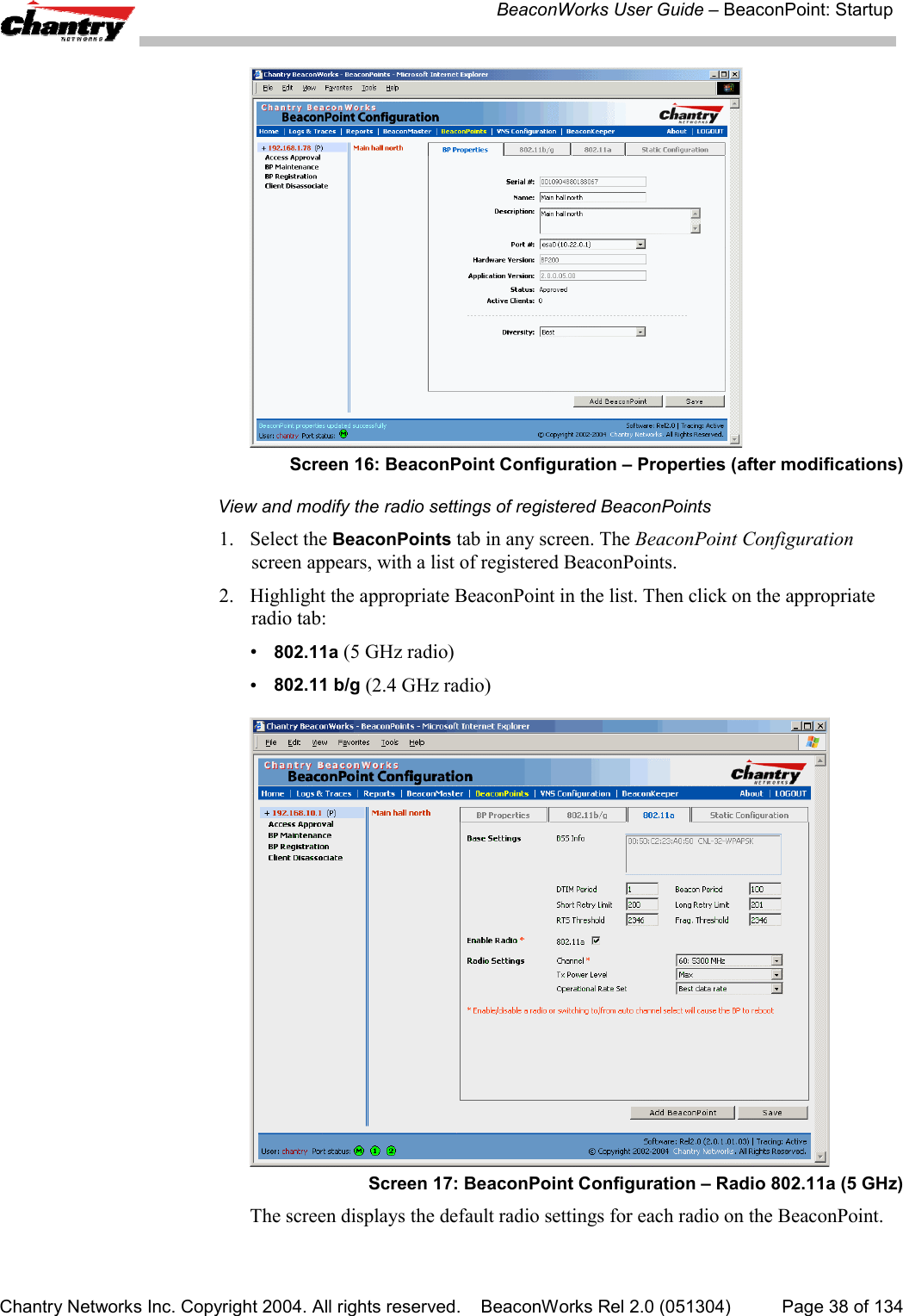 BeaconWorks User Guide &ndash; BeaconPoint: StartupChantry Networks Inc. Copyright 2004. All rights reserved.    BeaconWorks Rel 2.0 (051304) Page 38 of 134Screen 16: BeaconPoint Configuration &ndash; Properties (after modifications)View and modify the radio settings of registered BeaconPoints1. Select the BeaconPoints tab in any screen. The BeaconPoint Configurationscreen appears, with a list of registered BeaconPoints.2. Highlight the appropriate BeaconPoint in the list. Then click on the appropriateradio tab:&bull;802.11a (5 GHz radio)&bull;802.11 b/g (2.4 GHz radio)Screen 17: BeaconPoint Configuration &ndash; Radio 802.11a (5 GHz)The screen displays the default radio settings for each radio on the BeaconPoint.