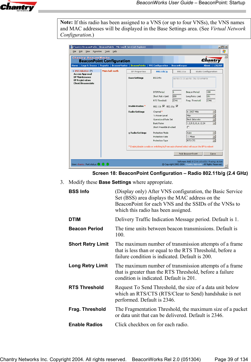 BeaconWorks User Guide &ndash; BeaconPoint: StartupChantry Networks Inc. Copyright 2004. All rights reserved.    BeaconWorks Rel 2.0 (051304) Page 39 of 134Note: If this radio has been assigned to a VNS (or up to four VNSs), the VNS namesand MAC addresses will be displayed in the Base Settings area. (See Virtual NetworkConfiguration.)Screen 18: BeaconPoint Configuration &ndash; Radio 802.11b/g (2.4 GHz)3. Modify these Base Settings where appropriate.BSS Info (Display only) After VNS configuration, the Basic ServiceSet (BSS) area displays the MAC address on theBeaconPoint for each VNS and the SSIDs of the VNSs towhich this radio has been assigned.DTIM Delivery Traffic Indication Message period. Default is 1.Beacon Period The time units between beacon transmissions. Default is100.Short Retry Limit The maximum number of transmission attempts of a framethat is less than or equal to the RTS Threshold, before afailure condition is indicated. Default is 200.Long Retry Limit The maximum number of transmission attempts of a framethat is greater than the RTS Threshold, before a failurecondition is indicated. Default is 201.RTS Threshold Request To Send Threshold, the size of a data unit belowwhich an RTS/CTS (RTS/Clear to Send) handshake is notperformed. Default is 2346.Frag. Threshold The Fragmentation Threshold, the maximum size of a packetor data unit that can be delivered. Default is 2346.Enable Radios Click checkbox on for each radio.