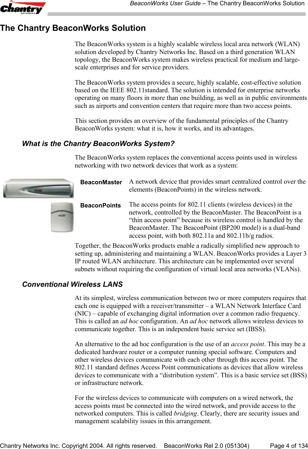 BeaconWorks User Guide &ndash; The Chantry BeaconWorks SolutionChantry Networks Inc. Copyright 2004. All rights reserved.    BeaconWorks Rel 2.0 (051304) Page 4 of 134The Chantry BeaconWorks SolutionThe BeaconWorks system is a highly scalable wireless local area network (WLAN)solution developed by Chantry Networks Inc. Based on a third generation WLANtopology, the BeaconWorks system makes wireless practical for medium and large-scale enterprises and for service providers.The BeaconWorks system provides a secure, highly scalable, cost-effective solutionbased on the IEEE 802.11standard. The solution is intended for enterprise networksoperating on many floors in more than one building, as well as in public environmentssuch as airports and convention centers that require more than two access points.This section provides an overview of the fundamental principles of the ChantryBeaconWorks system: what it is, how it works, and its advantages.What is the Chantry BeaconWorks System?The BeaconWorks system replaces the conventional access points used in wirelessnetworking with two network devices that work as a system:BeaconMaster A network device that provides smart centralized control over theelements (BeaconPoints) in the wireless network.BeaconPoints The access points for 802.11 clients (wireless devices) in thenetwork, controlled by the BeaconMaster. The BeaconPoint is a&ldquo;thin access point&rdquo; because its wireless control is handled by theBeaconMaster. The BeaconPoint (BP200 model) is a dual-bandaccess point, with both 802.11a and 802.11b/g radios.Together, the BeaconWorks products enable a radically simplified new approach tosetting up, administering and maintaining a WLAN. BeaconWorks provides a Layer 3IP routed WLAN architecture. This architecture can be implemented over severalsubnets without requiring the configuration of virtual local area networks (VLANs).Conventional Wireless LANSAt its simplest, wireless communication between two or more computers requires thateach one is equipped with a receiver/transmitter &ndash; a WLAN Network Interface Card(NIC) &ndash; capable of exchanging digital information over a common radio frequency.This is called an ad hoc configuration. An ad hoc network allows wireless devices tocommunicate together. This is an independent basic service set (IBSS).An alternative to the ad hoc configuration is the use of an access point. This may be adedicated hardware router or a computer running special software. Computers andother wireless devices communicate with each other through this access point. The802.11 standard defines Access Point communications as devices that allow wirelessdevices to communicate with a &ldquo;distribution system&rdquo;. This is a basic service set (BSS)or infrastructure network.For the wireless devices to communicate with computers on a wired network, theaccess points must be connected into the wired network, and provide access to thenetworked computers. This is called bridging. Clearly, there are security issues andmanagement scalability issues in this arrangement.
