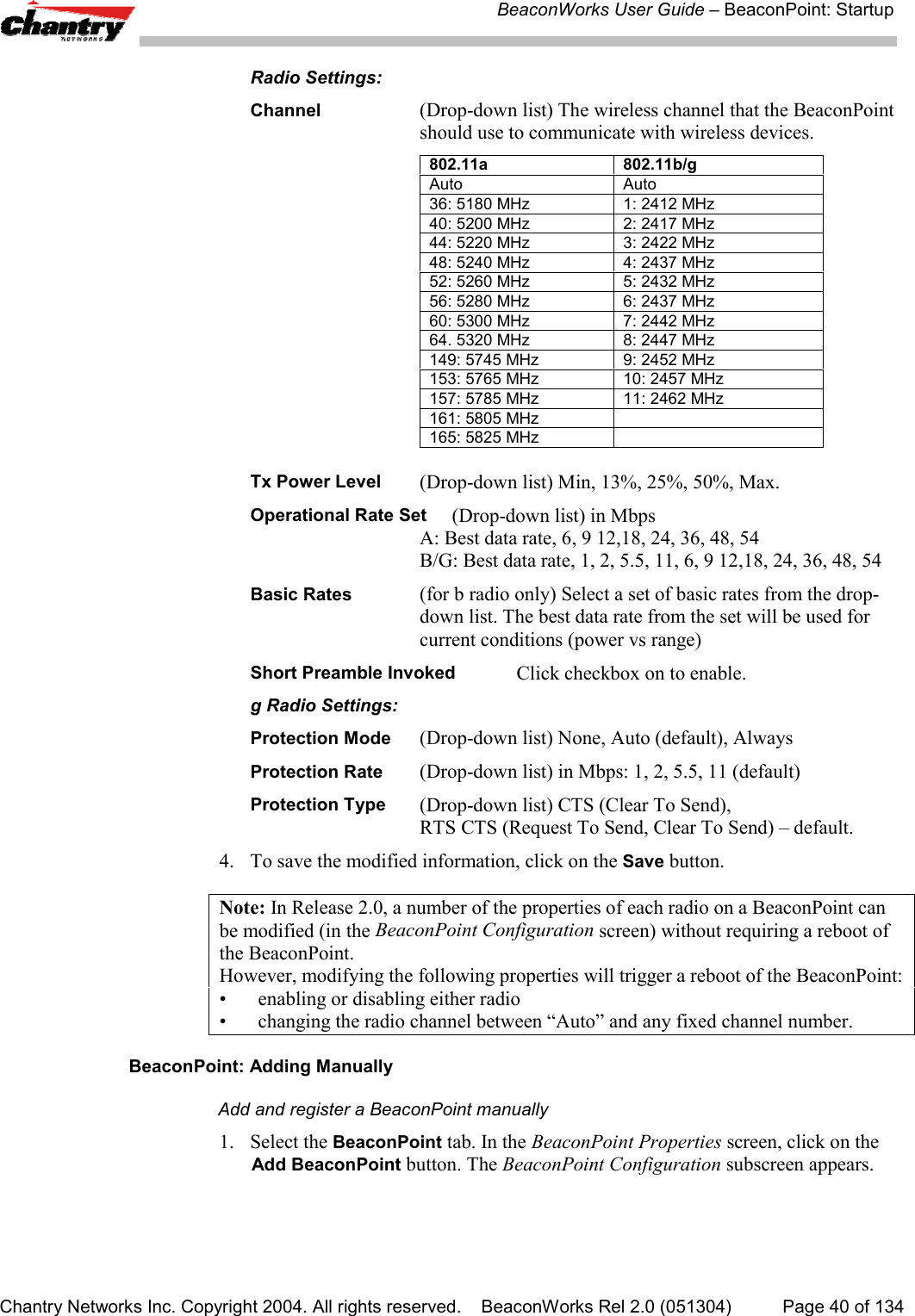 BeaconWorks User Guide &ndash; BeaconPoint: StartupChantry Networks Inc. Copyright 2004. All rights reserved.    BeaconWorks Rel 2.0 (051304) Page 40 of 134Radio Settings:Channel (Drop-down list) The wireless channel that the BeaconPointshould use to communicate with wireless devices.802.11a 802.11b/g  Auto Auto36: 5180 MHz 1: 2412 MHz40: 5200 MHz 2: 2417 MHz44: 5220 MHz 3: 2422 MHz48: 5240 MHz 4: 2437 MHz52: 5260 MHz 5: 2432 MHz56: 5280 MHz 6: 2437 MHz60: 5300 MHz 7: 2442 MHz64. 5320 MHz 8: 2447 MHz149: 5745 MHz 9: 2452 MHz153: 5765 MHz 10: 2457 MHz157: 5785 MHz 11: 2462 MHz161: 5805 MHz165: 5825 MHzTx Power Level (Drop-down list) Min, 13%, 25%, 50%, Max.Operational Rate Set (Drop-down list) in MbpsA: Best data rate, 6, 9 12,18, 24, 36, 48, 54B/G: Best data rate, 1, 2, 5.5, 11, 6, 9 12,18, 24, 36, 48, 54Basic Rates (for b radio only) Select a set of basic rates from the drop-down list. The best data rate from the set will be used forcurrent conditions (power vs range)Short Preamble Invoked Click checkbox on to enable.g Radio Settings:Protection Mode (Drop-down list) None, Auto (default), AlwaysProtection Rate (Drop-down list) in Mbps: 1, 2, 5.5, 11 (default)Protection Type (Drop-down list) CTS (Clear To Send),RTS CTS (Request To Send, Clear To Send) &ndash; default.4. To save the modified information, click on the Save button.Note: In Release 2.0, a number of the properties of each radio on a BeaconPoint canbe modified (in the BeaconPoint Configuration screen) without requiring a reboot ofthe BeaconPoint.However, modifying the following properties will trigger a reboot of the BeaconPoint:&bull; enabling or disabling either radio&bull; changing the radio channel between &ldquo;Auto&rdquo; and any fixed channel number.BeaconPoint: Adding ManuallyAdd and register a BeaconPoint manually1. Select the BeaconPoint tab. In the BeaconPoint Properties screen, click on theAdd BeaconPoint button. The BeaconPoint Configuration subscreen appears.