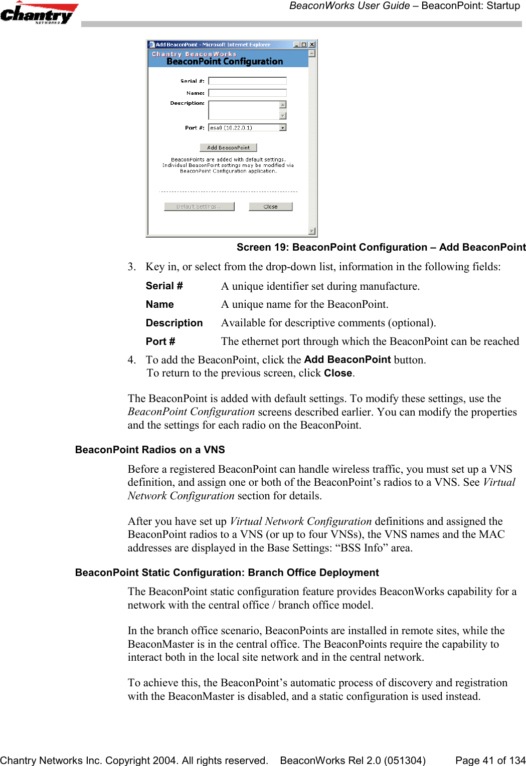 BeaconWorks User Guide &ndash; BeaconPoint: StartupChantry Networks Inc. Copyright 2004. All rights reserved.    BeaconWorks Rel 2.0 (051304) Page 41 of 134Screen 19: BeaconPoint Configuration &ndash; Add BeaconPoint3. Key in, or select from the drop-down list, information in the following fields:Serial #  A unique identifier set during manufacture.Name A unique name for the BeaconPoint.Description  Available for descriptive comments (optional).Port # The ethernet port through which the BeaconPoint can be reached4. To add the BeaconPoint, click the Add BeaconPoint button.To return to the previous screen, click Close.The BeaconPoint is added with default settings. To modify these settings, use theBeaconPoint Configuration screens described earlier. You can modify the propertiesand the settings for each radio on the BeaconPoint.BeaconPoint Radios on a VNSBefore a registered BeaconPoint can handle wireless traffic, you must set up a VNSdefinition, and assign one or both of the BeaconPoint&rsquo;s radios to a VNS. See VirtualNetwork Configuration section for details.After you have set up Virtual Network Configuration definitions and assigned theBeaconPoint radios to a VNS (or up to four VNSs), the VNS names and the MACaddresses are displayed in the Base Settings: &ldquo;BSS Info&rdquo; area.BeaconPoint Static Configuration: Branch Office DeploymentThe BeaconPoint static configuration feature provides BeaconWorks capability for anetwork with the central office / branch office model.In the branch office scenario, BeaconPoints are installed in remote sites, while theBeaconMaster is in the central office. The BeaconPoints require the capability tointeract both in the local site network and in the central network.To achieve this, the BeaconPoint&rsquo;s automatic process of discovery and registrationwith the BeaconMaster is disabled, and a static configuration is used instead.