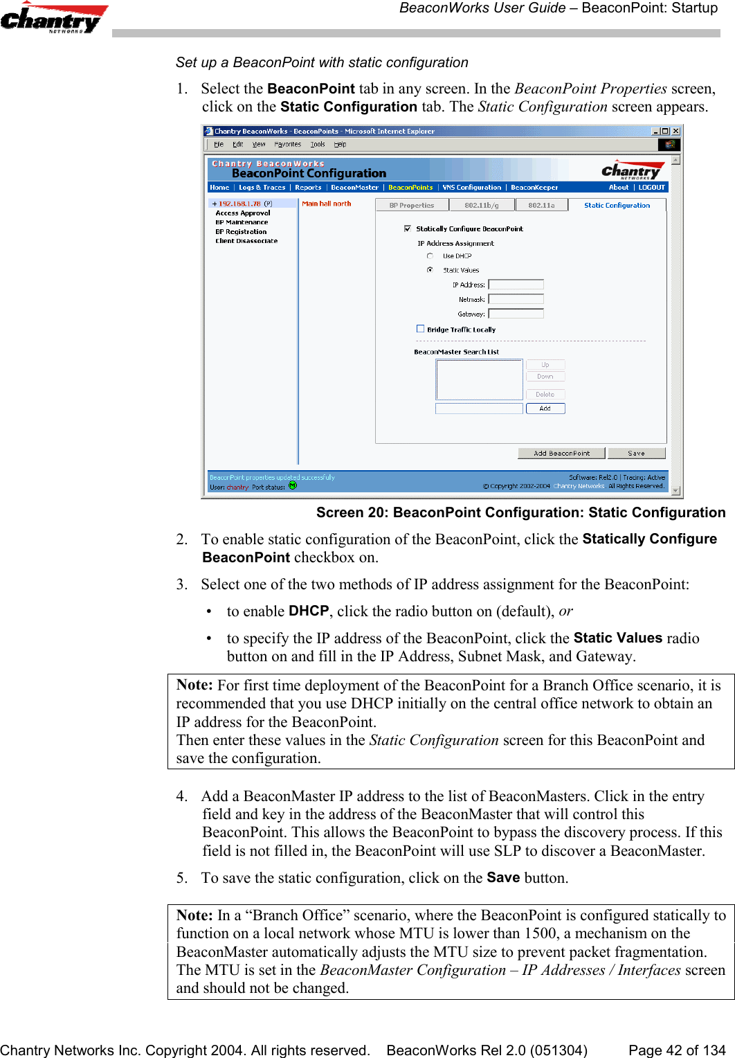 BeaconWorks User Guide &ndash; BeaconPoint: StartupChantry Networks Inc. Copyright 2004. All rights reserved.    BeaconWorks Rel 2.0 (051304) Page 42 of 134Set up a BeaconPoint with static configuration1. Select the BeaconPoint tab in any screen. In the BeaconPoint Properties screen,click on the Static Configuration tab. The Static Configuration screen appears.Screen 20: BeaconPoint Configuration: Static Configuration2. To enable static configuration of the BeaconPoint, click the Statically ConfigureBeaconPoint checkbox on.3. Select one of the two methods of IP address assignment for the BeaconPoint:&bull; to enable DHCP, click the radio button on (default), or&bull; to specify the IP address of the BeaconPoint, click the Static Values radiobutton on and fill in the IP Address, Subnet Mask, and Gateway.Note: For first time deployment of the BeaconPoint for a Branch Office scenario, it isrecommended that you use DHCP initially on the central office network to obtain anIP address for the BeaconPoint.Then enter these values in the Static Configuration screen for this BeaconPoint andsave the configuration.4. Add a BeaconMaster IP address to the list of BeaconMasters. Click in the entryfield and key in the address of the BeaconMaster that will control thisBeaconPoint. This allows the BeaconPoint to bypass the discovery process. If thisfield is not filled in, the BeaconPoint will use SLP to discover a BeaconMaster.5. To save the static configuration, click on the Save button.Note: In a &ldquo;Branch Office&rdquo; scenario, where the BeaconPoint is configured statically tofunction on a local network whose MTU is lower than 1500, a mechanism on theBeaconMaster automatically adjusts the MTU size to prevent packet fragmentation.The MTU is set in the BeaconMaster Configuration &ndash; IP Addresses / Interfaces screenand should not be changed.