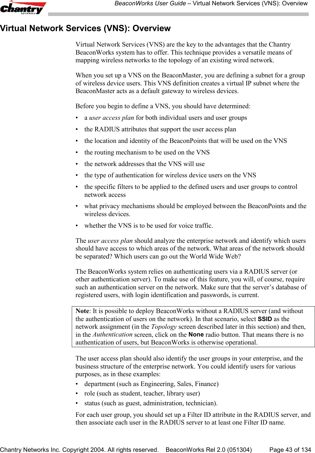 BeaconWorks User Guide &ndash; Virtual Network Services (VNS): OverviewChantry Networks Inc. Copyright 2004. All rights reserved.    BeaconWorks Rel 2.0 (051304) Page 43 of 134Virtual Network Services (VNS): OverviewVirtual Network Services (VNS) are the key to the advantages that the ChantryBeaconWorks system has to offer. This technique provides a versatile means ofmapping wireless networks to the topology of an existing wired network.When you set up a VNS on the BeaconMaster, you are defining a subnet for a groupof wireless device users. This VNS definition creates a virtual IP subnet where theBeaconMaster acts as a default gateway to wireless devices.Before you begin to define a VNS, you should have determined:&bull;a user access plan for both individual users and user groups&bull; the RADIUS attributes that support the user access plan&bull; the location and identity of the BeaconPoints that will be used on the VNS&bull; the routing mechanism to be used on the VNS&bull; the network addresses that the VNS will use&bull; the type of authentication for wireless device users on the VNS&bull; the specific filters to be applied to the defined users and user groups to controlnetwork access&bull; what privacy mechanisms should be employed between the BeaconPoints and thewireless devices.&bull; whether the VNS is to be used for voice traffic.The user access plan should analyze the enterprise network and identify which usersshould have access to which areas of the network. What areas of the network shouldbe separated? Which users can go out the World Wide Web?The BeaconWorks system relies on authenticating users via a RADIUS server (orother authentication server). To make use of this feature, you will, of course, requiresuch an authentication server on the network. Make sure that the server&rsquo;s database ofregistered users, with login identification and passwords, is current.Note: It is possible to deploy BeaconWorks without a RADIUS server (and withoutthe authentication of users on the network). In that scenario, select SSID as thenetwork assignment (in the Topology screen described later in this section) and then,in the Authentication screen, click on the None radio button. That means there is noauthentication of users, but BeaconWorks is otherwise operational.The user access plan should also identify the user groups in your enterprise, and thebusiness structure of the enterprise network. You could identify users for variouspurposes, as in these examples:&bull; department (such as Engineering, Sales, Finance)&bull; role (such as student, teacher, library user)&bull; status (such as guest, administration, technician).For each user group, you should set up a Filter ID attribute in the RADIUS server, andthen associate each user in the RADIUS server to at least one Filter ID name.