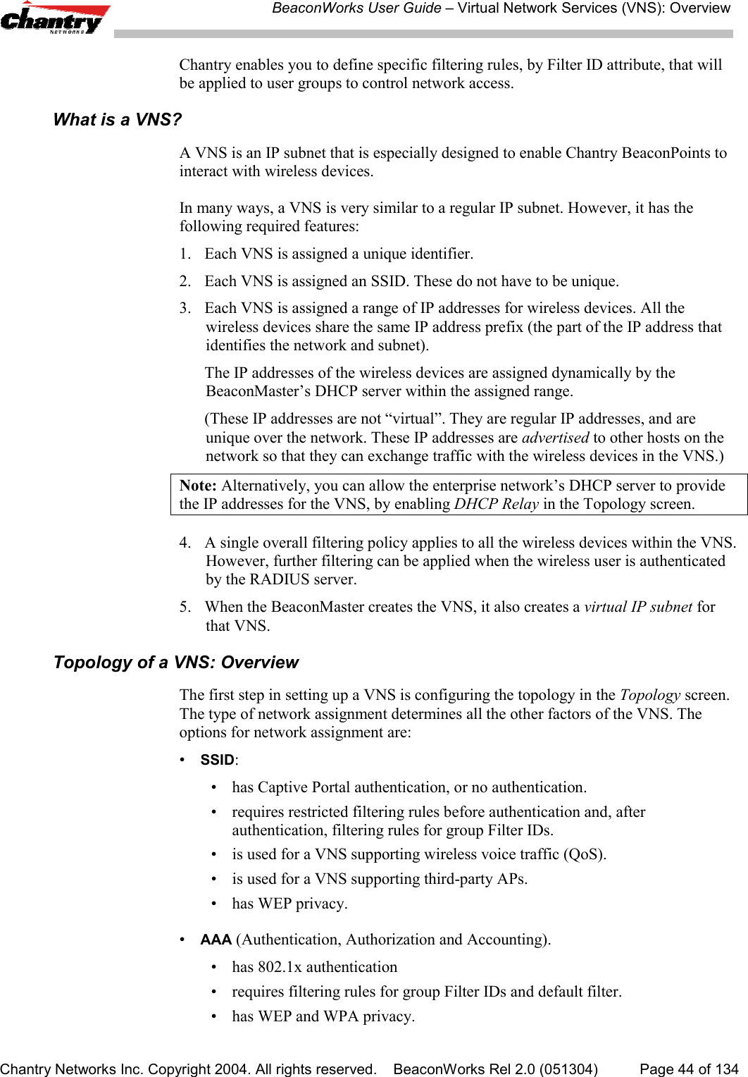 BeaconWorks User Guide &ndash; Virtual Network Services (VNS): OverviewChantry Networks Inc. Copyright 2004. All rights reserved.    BeaconWorks Rel 2.0 (051304) Page 44 of 134Chantry enables you to define specific filtering rules, by Filter ID attribute, that willbe applied to user groups to control network access.What is a VNS?A VNS is an IP subnet that is especially designed to enable Chantry BeaconPoints tointeract with wireless devices.In many ways, a VNS is very similar to a regular IP subnet. However, it has thefollowing required features:1. Each VNS is assigned a unique identifier.2. Each VNS is assigned an SSID. These do not have to be unique.3. Each VNS is assigned a range of IP addresses for wireless devices. All thewireless devices share the same IP address prefix (the part of the IP address thatidentifies the network and subnet).The IP addresses of the wireless devices are assigned dynamically by theBeaconMaster&rsquo;s DHCP server within the assigned range.(These IP addresses are not &ldquo;virtual&rdquo;. They are regular IP addresses, and areunique over the network. These IP addresses are advertised to other hosts on thenetwork so that they can exchange traffic with the wireless devices in the VNS.)Note: Alternatively, you can allow the enterprise network&rsquo;s DHCP server to providethe IP addresses for the VNS, by enabling DHCP Relay in the Topology screen.4. A single overall filtering policy applies to all the wireless devices within the VNS.However, further filtering can be applied when the wireless user is authenticatedby the RADIUS server.5. When the BeaconMaster creates the VNS, it also creates a virtual IP subnet forthat VNS.Topology of a VNS: OverviewThe first step in setting up a VNS is configuring the topology in the Topology screen.The type of network assignment determines all the other factors of the VNS. Theoptions for network assignment are:&bull;SSID:&bull; has Captive Portal authentication, or no authentication.&bull; requires restricted filtering rules before authentication and, afterauthentication, filtering rules for group Filter IDs.&bull; is used for a VNS supporting wireless voice traffic (QoS).&bull; is used for a VNS supporting third-party APs.&bull; has WEP privacy.&bull;AAA (Authentication, Authorization and Accounting).&bull; has 802.1x authentication&bull; requires filtering rules for group Filter IDs and default filter.&bull; has WEP and WPA privacy.