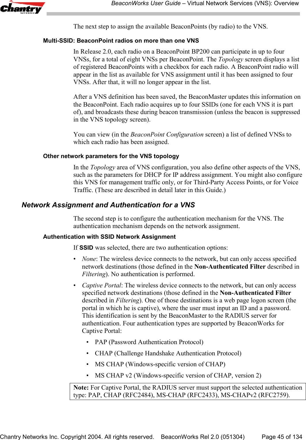 BeaconWorks User Guide &ndash; Virtual Network Services (VNS): OverviewChantry Networks Inc. Copyright 2004. All rights reserved.    BeaconWorks Rel 2.0 (051304) Page 45 of 134The next step to assign the available BeaconPoints (by radio) to the VNS.Multi-SSID: BeaconPoint radios on more than one VNSIn Release 2.0, each radio on a BeaconPoint BP200 can participate in up to fourVNSs, for a total of eight VNSs per BeaconPoint. The Topology screen displays a listof registered BeaconPoints with a checkbox for each radio. A BeaconPoint radio willappear in the list as available for VNS assignment until it has been assigned to fourVNSs. After that, it will no longer appear in the list.After a VNS definition has been saved, the BeaconMaster updates this information onthe BeaconPoint. Each radio acquires up to four SSIDs (one for each VNS it is partof), and broadcasts these during beacon transmission (unless the beacon is suppressedin the VNS topology screen).You can view (in the BeaconPoint Configuration screen) a list of defined VNSs towhich each radio has been assigned.Other network parameters for the VNS topologyIn the Topology area of VNS configuration, you also define other aspects of the VNS,such as the parameters for DHCP for IP address assignment. You might also configurethis VNS for management traffic only, or for Third-Party Access Points, or for VoiceTraffic. (These are described in detail later in this Guide.)Network Assignment and Authentication for a VNSThe second step is to configure the authentication mechanism for the VNS. Theauthentication mechanism depends on the network assignment.Authentication with SSID Network AssignmentIf SSID was selected, there are two authentication options:&bull;None: The wireless device connects to the network, but can only access specifiednetwork destinations (those defined in the Non-Authenticated Filter described inFiltering). No authentication is performed.&bull;Captive Portal: The wireless device connects to the network, but can only accessspecified network destinations (those defined in the Non-Authenticated Filterdescribed in Filtering). One of those destinations is a web page logon screen (theportal in which he is captive), where the user must input an ID and a password.This identification is sent by the BeaconMaster to the RADIUS server forauthentication. Four authentication types are supported by BeaconWorks forCaptive Portal:&bull; PAP (Password Authentication Protocol)&bull; CHAP (Challenge Handshake Authentication Protocol)&bull; MS CHAP (Windows-specific version of CHAP)&bull; MS CHAP v2 (Windows-specific version of CHAP, version 2)Note: For Captive Portal, the RADIUS server must support the selected authenticationtype: PAP, CHAP (RFC2484), MS-CHAP (RFC2433), MS-CHAPv2 (RFC2759).