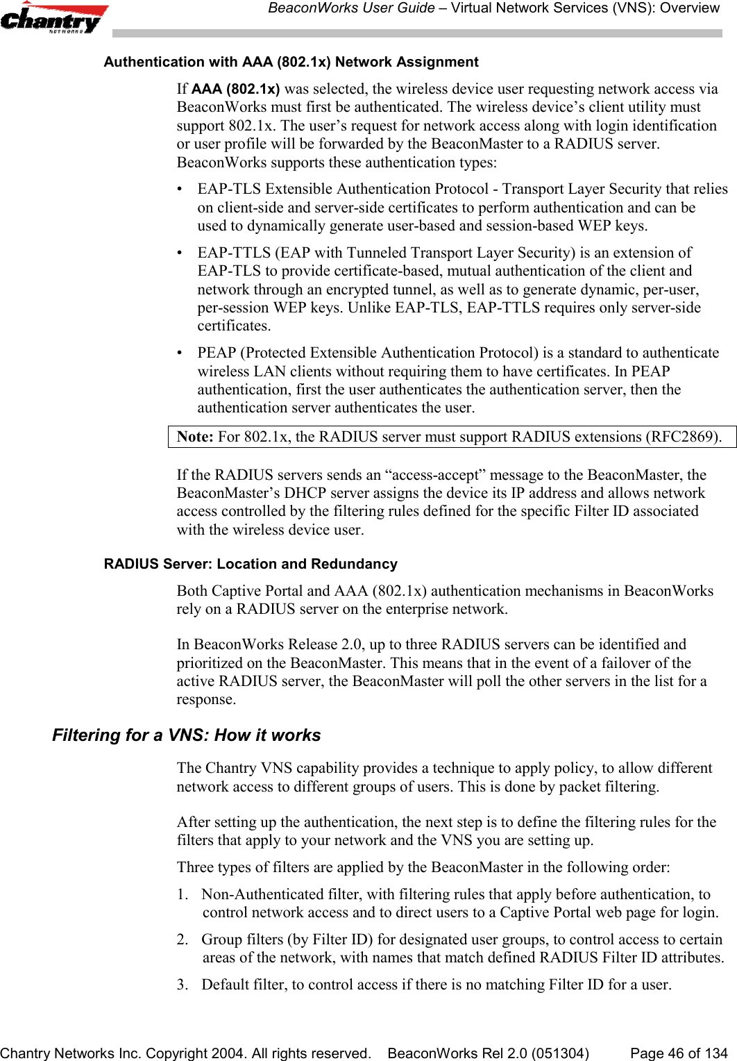BeaconWorks User Guide &ndash; Virtual Network Services (VNS): OverviewChantry Networks Inc. Copyright 2004. All rights reserved.    BeaconWorks Rel 2.0 (051304) Page 46 of 134Authentication with AAA (802.1x) Network AssignmentIf AAA (802.1x) was selected, the wireless device user requesting network access viaBeaconWorks must first be authenticated. The wireless device&rsquo;s client utility mustsupport 802.1x. The user&rsquo;s request for network access along with login identificationor user profile will be forwarded by the BeaconMaster to a RADIUS server.BeaconWorks supports these authentication types:&bull; EAP-TLS Extensible Authentication Protocol - Transport Layer Security that relieson client-side and server-side certificates to perform authentication and can beused to dynamically generate user-based and session-based WEP keys.&bull; EAP-TTLS (EAP with Tunneled Transport Layer Security) is an extension ofEAP-TLS to provide certificate-based, mutual authentication of the client andnetwork through an encrypted tunnel, as well as to generate dynamic, per-user,per-session WEP keys. Unlike EAP-TLS, EAP-TTLS requires only server-sidecertificates.&bull; PEAP (Protected Extensible Authentication Protocol) is a standard to authenticatewireless LAN clients without requiring them to have certificates. In PEAPauthentication, first the user authenticates the authentication server, then theauthentication server authenticates the user.Note: For 802.1x, the RADIUS server must support RADIUS extensions (RFC2869).If the RADIUS servers sends an &ldquo;access-accept&rdquo; message to the BeaconMaster, theBeaconMaster&rsquo;s DHCP server assigns the device its IP address and allows networkaccess controlled by the filtering rules defined for the specific Filter ID associatedwith the wireless device user.RADIUS Server: Location and RedundancyBoth Captive Portal and AAA (802.1x) authentication mechanisms in BeaconWorksrely on a RADIUS server on the enterprise network.In BeaconWorks Release 2.0, up to three RADIUS servers can be identified andprioritized on the BeaconMaster. This means that in the event of a failover of theactive RADIUS server, the BeaconMaster will poll the other servers in the list for aresponse.Filtering for a VNS: How it worksThe Chantry VNS capability provides a technique to apply policy, to allow differentnetwork access to different groups of users. This is done by packet filtering.After setting up the authentication, the next step is to define the filtering rules for thefilters that apply to your network and the VNS you are setting up.Three types of filters are applied by the BeaconMaster in the following order:1.  Non-Authenticated filter, with filtering rules that apply before authentication, tocontrol network access and to direct users to a Captive Portal web page for login.2. Group filters (by Filter ID) for designated user groups, to control access to certainareas of the network, with names that match defined RADIUS Filter ID attributes.3. Default filter, to control access if there is no matching Filter ID for a user.