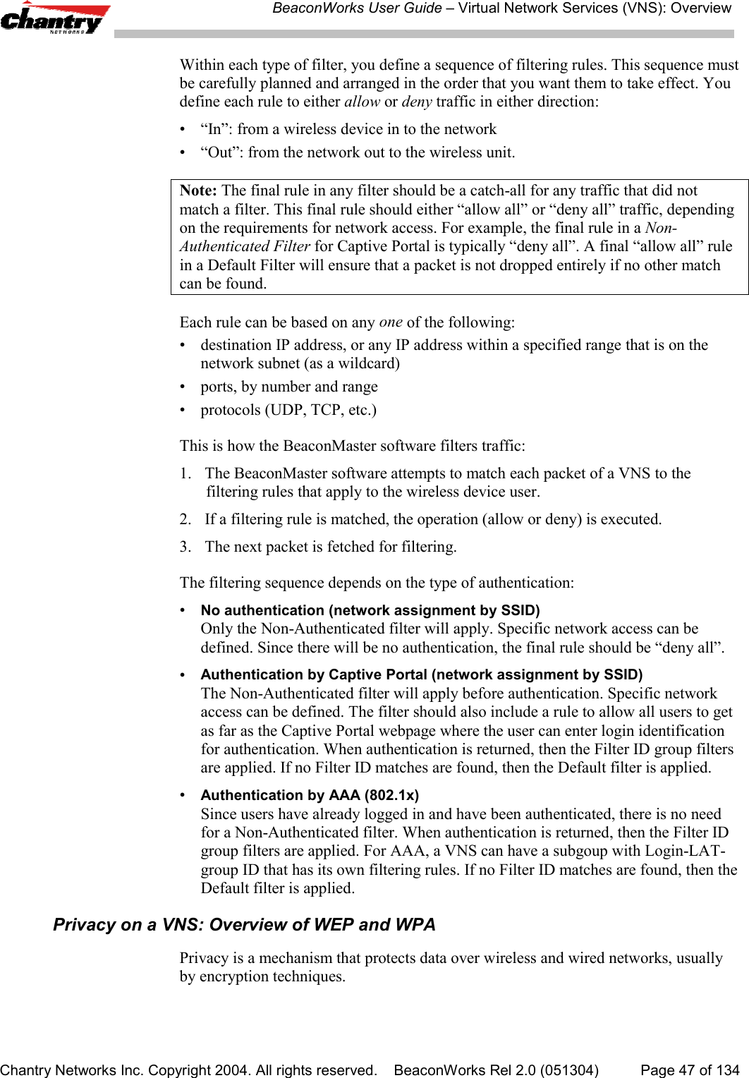 BeaconWorks User Guide &ndash; Virtual Network Services (VNS): OverviewChantry Networks Inc. Copyright 2004. All rights reserved.    BeaconWorks Rel 2.0 (051304) Page 47 of 134Within each type of filter, you define a sequence of filtering rules. This sequence mustbe carefully planned and arranged in the order that you want them to take effect. Youdefine each rule to either allow or deny traffic in either direction:&bull; &ldquo;In&rdquo;: from a wireless device in to the network&bull; &ldquo;Out&rdquo;: from the network out to the wireless unit.Note: The final rule in any filter should be a catch-all for any traffic that did notmatch a filter. This final rule should either &ldquo;allow all&rdquo; or &ldquo;deny all&rdquo; traffic, dependingon the requirements for network access. For example, the final rule in a Non-Authenticated Filter for Captive Portal is typically &ldquo;deny all&rdquo;. A final &ldquo;allow all&rdquo; rulein a Default Filter will ensure that a packet is not dropped entirely if no other matchcan be found.Each rule can be based on any one of the following:&bull; destination IP address, or any IP address within a specified range that is on thenetwork subnet (as a wildcard)&bull; ports, by number and range&bull; protocols (UDP, TCP, etc.)This is how the BeaconMaster software filters traffic:1. The BeaconMaster software attempts to match each packet of a VNS to thefiltering rules that apply to the wireless device user.2. If a filtering rule is matched, the operation (allow or deny) is executed.3. The next packet is fetched for filtering.The filtering sequence depends on the type of authentication:&bull;No authentication (network assignment by SSID)Only the Non-Authenticated filter will apply. Specific network access can bedefined. Since there will be no authentication, the final rule should be &ldquo;deny all&rdquo;.&bull;Authentication by Captive Portal (network assignment by SSID)The Non-Authenticated filter will apply before authentication. Specific networkaccess can be defined. The filter should also include a rule to allow all users to getas far as the Captive Portal webpage where the user can enter login identificationfor authentication. When authentication is returned, then the Filter ID group filtersare applied. If no Filter ID matches are found, then the Default filter is applied.&bull;Authentication by AAA (802.1x)Since users have already logged in and have been authenticated, there is no needfor a Non-Authenticated filter. When authentication is returned, then the Filter IDgroup filters are applied. For AAA, a VNS can have a subgoup with Login-LAT-group ID that has its own filtering rules. If no Filter ID matches are found, then theDefault filter is applied.Privacy on a VNS: Overview of WEP and WPAPrivacy is a mechanism that protects data over wireless and wired networks, usuallyby encryption techniques.