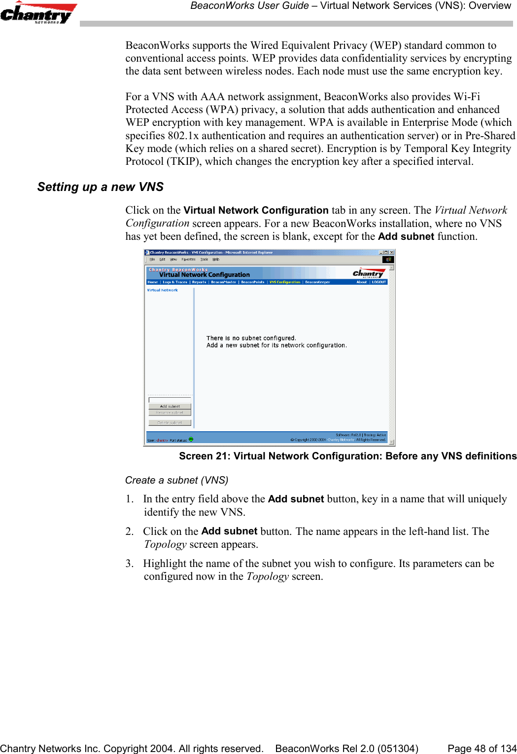 BeaconWorks User Guide &ndash; Virtual Network Services (VNS): OverviewChantry Networks Inc. Copyright 2004. All rights reserved.    BeaconWorks Rel 2.0 (051304) Page 48 of 134BeaconWorks supports the Wired Equivalent Privacy (WEP) standard common toconventional access points. WEP provides data confidentiality services by encryptingthe data sent between wireless nodes. Each node must use the same encryption key.For a VNS with AAA network assignment, BeaconWorks also provides Wi-FiProtected Access (WPA) privacy, a solution that adds authentication and enhancedWEP encryption with key management. WPA is available in Enterprise Mode (whichspecifies 802.1x authentication and requires an authentication server) or in Pre-SharedKey mode (which relies on a shared secret). Encryption is by Temporal Key IntegrityProtocol (TKIP), which changes the encryption key after a specified interval.Setting up a new VNSClick on the Virtual Network Configuration tab in any screen. The Virtual NetworkConfiguration screen appears. For a new BeaconWorks installation, where no VNShas yet been defined, the screen is blank, except for the Add subnet function.Screen 21: Virtual Network Configuration: Before any VNS definitionsCreate a subnet (VNS)1. In the entry field above the Add subnet button, key in a name that will uniquelyidentify the new VNS.2. Click on the Add subnet button. The name appears in the left-hand list. TheTopology screen appears.3. Highlight the name of the subnet you wish to configure. Its parameters can beconfigured now in the Topology screen.