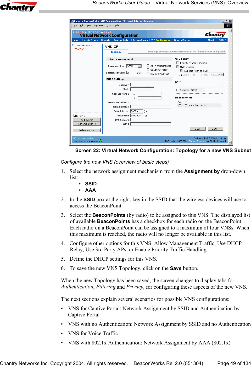 BeaconWorks User Guide &ndash; Virtual Network Services (VNS): OverviewChantry Networks Inc. Copyright 2004. All rights reserved.    BeaconWorks Rel 2.0 (051304) Page 49 of 134Screen 22: Virtual Network Configuration: Topology for a new VNS SubnetConfigure the new VNS (overview of basic steps)1. Select the network assignment mechanism from the Assignment by drop-downlist:&bull;  SSID&bull;AAA2. In the SSID box at the right, key in the SSID that the wireless devices will use toaccess the BeaconPoint.3. Select the BeaconPoints (by radio) to be assigned to this VNS. The displayed listof available BeaconPoints has a checkbox for each radio on the BeaconPoint.Each radio on a BeaconPoint can be assigned to a maximum of four VNSs. Whenthis maximum is reached, the radio will no longer be available in this list.4. Configure other options for this VNS: Allow Management Traffic, Use DHCPRelay, Use 3rd Party APs, or Enable Priority Traffic Handling.5. Define the DHCP settings for this VNS.6. To save the new VNS Topology, click on the Save button.When the new Topology has been saved, the screen changes to display tabs forAuthentication, Filtering and Privacy, for configuring these aspects of the new VNS.The next sections explain several scenarios for possible VNS configurations:&bull; VNS for Captive Portal: Network Assignment by SSID and Authentication byCaptive Portal&bull; VNS with no Authentication: Network Assignment by SSID and no Authentication&bull; VNS for Voice Traffic&bull; VNS with 802.1x Authentication: Network Assignment by AAA (802.1x)