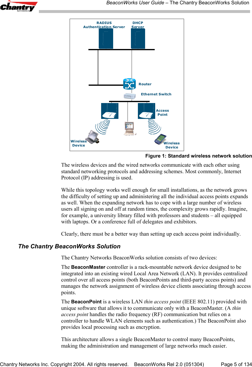 BeaconWorks User Guide &ndash; The Chantry BeaconWorks SolutionChantry Networks Inc. Copyright 2004. All rights reserved.    BeaconWorks Rel 2.0 (051304) Page 5 of 134RADIUSAuthentication ServerDHCPServerRouterWirelessDeviceEth ern et S witchWirelessDeviceAccessPointFigure 1: Standard wireless network solutionThe wireless devices and the wired networks communicate with each other usingstandard networking protocols and addressing schemes. Most commonly, InternetProtocol (IP) addressing is used.While this topology works well enough for small installations, as the network growsthe difficulty of setting up and administering all the individual access points expandsas well. When the expanding network has to cope with a large number of wirelessusers all signing on and off at random times, the complexity grows rapidly. Imagine,for example, a university library filled with professors and students &ndash; all equippedwith laptops. Or a conference full of delegates and exhibitors.Clearly, there must be a better way than setting up each access point individually.The Chantry BeaconWorks SolutionThe Chantry Networks BeaconWorks solution consists of two devices:The BeaconMaster controller is a rack-mountable network device designed to beintegrated into an existing wired Local Area Network (LAN). It provides centralizedcontrol over all access points (both BeaconPoints and third-party access points) andmanages the network assignment of wireless device clients associating through accesspoints.The BeaconPoint is a wireless LAN thin access point (IEEE 802.11) provided withunique software that allows it to communicate only with a BeaconMaster. (A thinaccess point handles the radio frequency (RF) communication but relies on acontroller to handle WLAN elements such as authentication.) The BeaconPoint alsoprovides local processing such as encryption.This architecture allows a single BeaconMaster to control many BeaconPoints,making the administration and management of large networks much easier.
