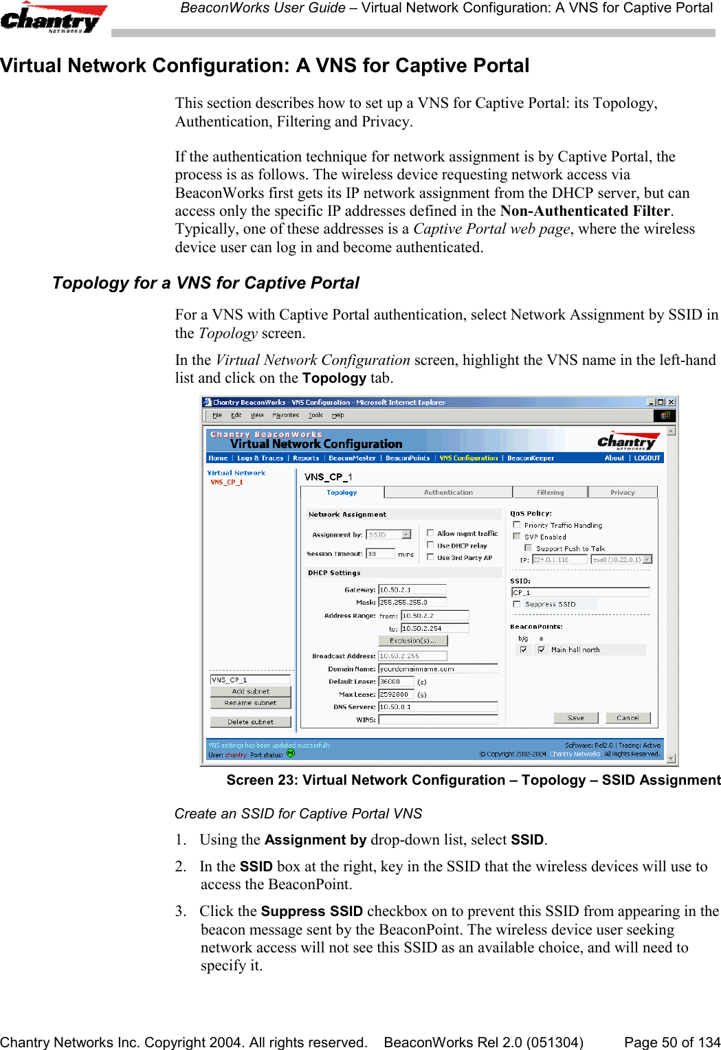 BeaconWorks User Guide &ndash; Virtual Network Configuration: A VNS for Captive PortalChantry Networks Inc. Copyright 2004. All rights reserved.    BeaconWorks Rel 2.0 (051304) Page 50 of 134Virtual Network Configuration: A VNS for Captive PortalThis section describes how to set up a VNS for Captive Portal: its Topology,Authentication, Filtering and Privacy.If the authentication technique for network assignment is by Captive Portal, theprocess is as follows. The wireless device requesting network access viaBeaconWorks first gets its IP network assignment from the DHCP server, but canaccess only the specific IP addresses defined in the Non-Authenticated Filter.Typically, one of these addresses is a Captive Portal web page, where the wirelessdevice user can log in and become authenticated.Topology for a VNS for Captive PortalFor a VNS with Captive Portal authentication, select Network Assignment by SSID inthe Topology screen.In the Virtual Network Configuration screen, highlight the VNS name in the left-handlist and click on the Topology tab.Screen 23: Virtual Network Configuration &ndash; Topology &ndash; SSID AssignmentCreate an SSID for Captive Portal VNS1. Using the Assignment by drop-down list, select SSID.2. In the SSID box at the right, key in the SSID that the wireless devices will use toaccess the BeaconPoint.3. Click the Suppress SSID checkbox on to prevent this SSID from appearing in thebeacon message sent by the BeaconPoint. The wireless device user seekingnetwork access will not see this SSID as an available choice, and will need tospecify it.