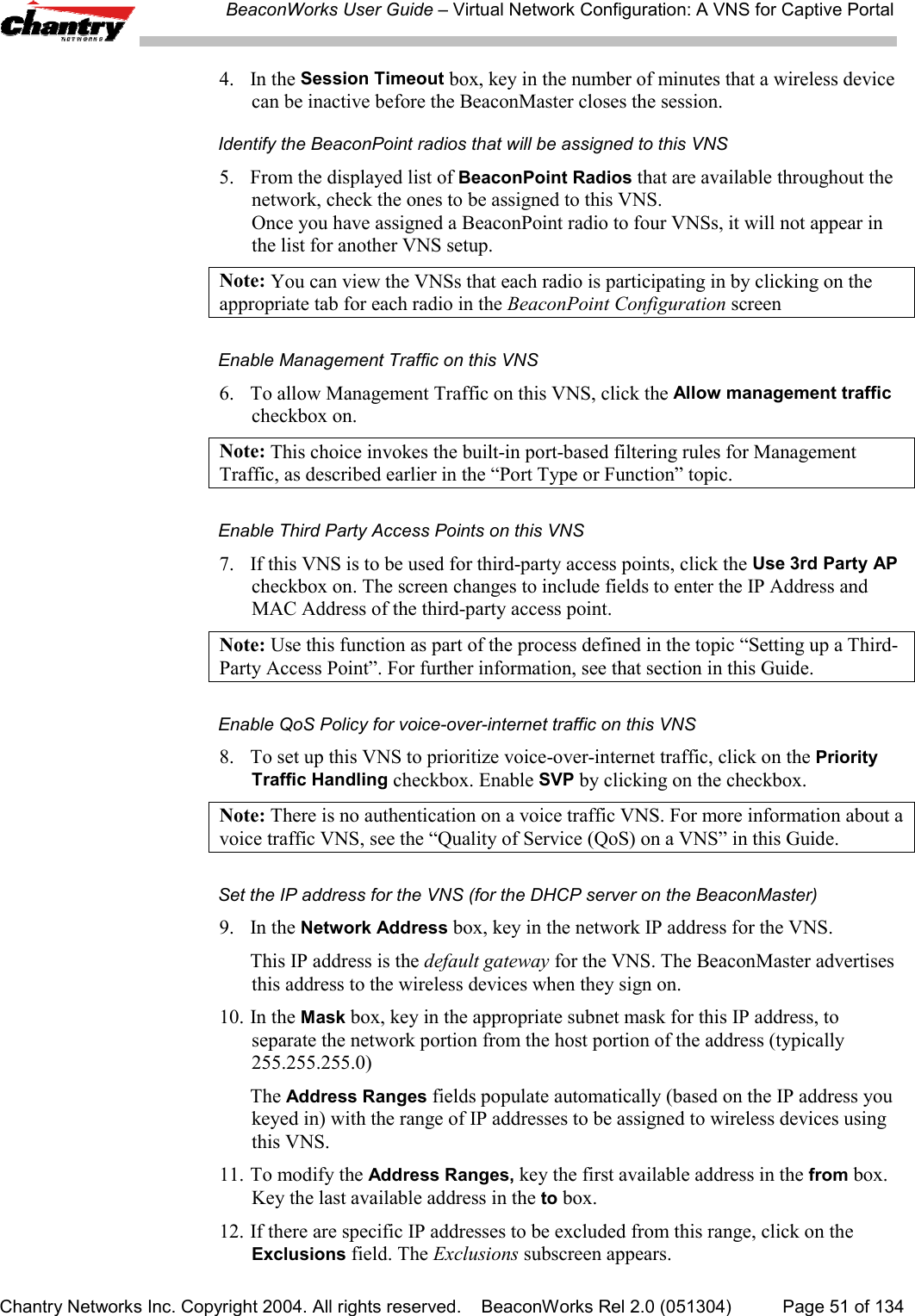 BeaconWorks User Guide &ndash; Virtual Network Configuration: A VNS for Captive PortalChantry Networks Inc. Copyright 2004. All rights reserved.    BeaconWorks Rel 2.0 (051304) Page 51 of 1344. In the Session Timeout box, key in the number of minutes that a wireless devicecan be inactive before the BeaconMaster closes the session.Identify the BeaconPoint radios that will be assigned to this VNS5. From the displayed list of BeaconPoint Radios that are available throughout thenetwork, check the ones to be assigned to this VNS.Once you have assigned a BeaconPoint radio to four VNSs, it will not appear inthe list for another VNS setup.Note: You can view the VNSs that each radio is participating in by clicking on theappropriate tab for each radio in the BeaconPoint Configuration screenEnable Management Traffic on this VNS6. To allow Management Traffic on this VNS, click the Allow management trafficcheckbox on.Note: This choice invokes the built-in port-based filtering rules for ManagementTraffic, as described earlier in the &ldquo;Port Type or Function&rdquo; topic.Enable Third Party Access Points on this VNS7. If this VNS is to be used for third-party access points, click the Use 3rd Party APcheckbox on. The screen changes to include fields to enter the IP Address andMAC Address of the third-party access point.Note: Use this function as part of the process defined in the topic &ldquo;Setting up a Third-Party Access Point&rdquo;. For further information, see that section in this Guide.Enable QoS Policy for voice-over-internet traffic on this VNS8. To set up this VNS to prioritize voice-over-internet traffic, click on the PriorityTraffic Handling checkbox. Enable SVP by clicking on the checkbox.Note: There is no authentication on a voice traffic VNS. For more information about avoice traffic VNS, see the &ldquo;Quality of Service (QoS) on a VNS&rdquo; in this Guide.Set the IP address for the VNS (for the DHCP server on the BeaconMaster)9. In the Network Address box, key in the network IP address for the VNS.This IP address is the default gateway for the VNS. The BeaconMaster advertisesthis address to the wireless devices when they sign on.10. In the Mask box, key in the appropriate subnet mask for this IP address, toseparate the network portion from the host portion of the address (typically255.255.255.0)The Address Ranges fields populate automatically (based on the IP address youkeyed in) with the range of IP addresses to be assigned to wireless devices usingthis VNS.11. To modify the Address Ranges, key the first available address in the from box.Key the last available address in the to box.12. If there are specific IP addresses to be excluded from this range, click on theExclusions field. The Exclusions subscreen appears.