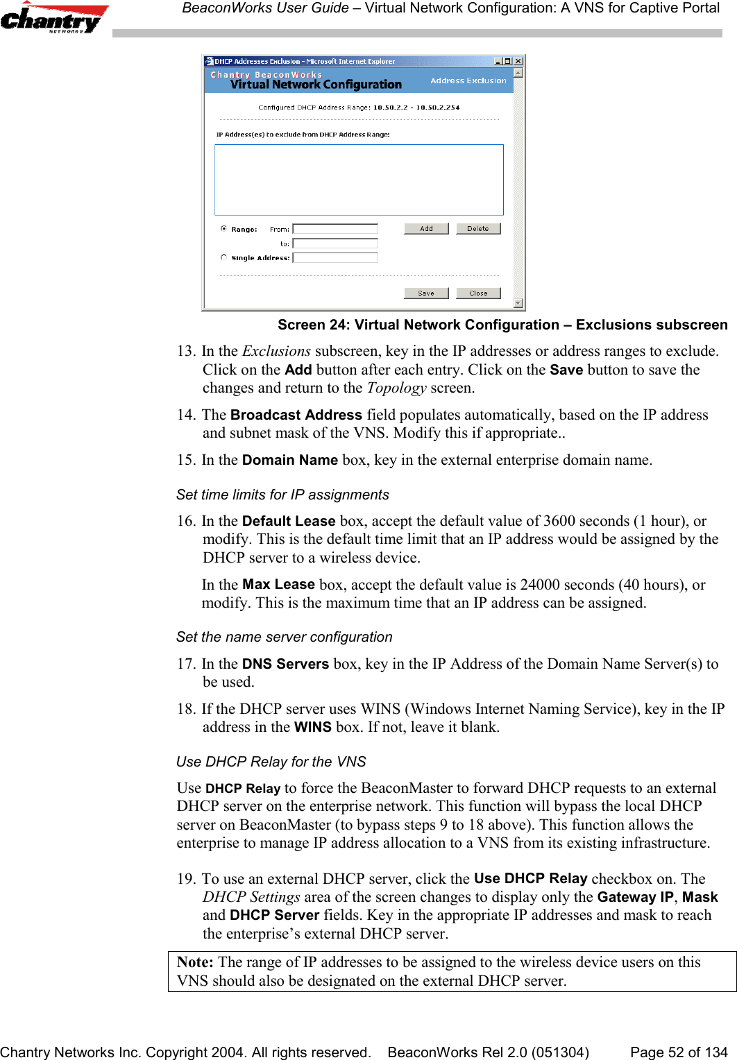 BeaconWorks User Guide &ndash; Virtual Network Configuration: A VNS for Captive PortalChantry Networks Inc. Copyright 2004. All rights reserved.    BeaconWorks Rel 2.0 (051304) Page 52 of 134Screen 24: Virtual Network Configuration &ndash; Exclusions subscreen13. In the Exclusions subscreen, key in the IP addresses or address ranges to exclude.Click on the Add button after each entry. Click on the Save button to save thechanges and return to the Topology screen.14. The Broadcast Address field populates automatically, based on the IP addressand subnet mask of the VNS. Modify this if appropriate..15. In the Domain Name box, key in the external enterprise domain name.Set time limits for IP assignments16. In the Default Lease box, accept the default value of 3600 seconds (1 hour), ormodify. This is the default time limit that an IP address would be assigned by theDHCP server to a wireless device.In the Max Lease box, accept the default value is 24000 seconds (40 hours), ormodify. This is the maximum time that an IP address can be assigned.Set the name server configuration17. In the DNS Servers box, key in the IP Address of the Domain Name Server(s) tobe used.18. If the DHCP server uses WINS (Windows Internet Naming Service), key in the IPaddress in the WINS box. If not, leave it blank.Use DHCP Relay for the VNSUse DHCP Relay to force the BeaconMaster to forward DHCP requests to an externalDHCP server on the enterprise network. This function will bypass the local DHCPserver on BeaconMaster (to bypass steps 9 to 18 above). This function allows theenterprise to manage IP address allocation to a VNS from its existing infrastructure.19. To use an external DHCP server, click the Use DHCP Relay checkbox on. TheDHCP Settings area of the screen changes to display only the Gateway IP, Maskand DHCP Server fields. Key in the appropriate IP addresses and mask to reachthe enterprise&rsquo;s external DHCP server.Note: The range of IP addresses to be assigned to the wireless device users on thisVNS should also be designated on the external DHCP server.