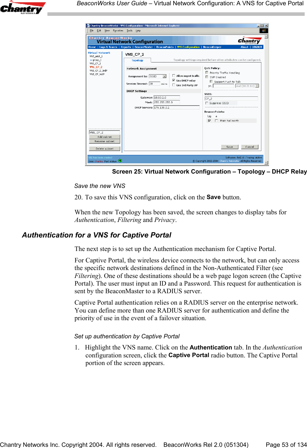 BeaconWorks User Guide &ndash; Virtual Network Configuration: A VNS for Captive PortalChantry Networks Inc. Copyright 2004. All rights reserved.    BeaconWorks Rel 2.0 (051304) Page 53 of 134Screen 25: Virtual Network Configuration &ndash; Topology &ndash; DHCP RelaySave the new VNS20. To save this VNS configuration, click on the Save button.When the new Topology has been saved, the screen changes to display tabs forAuthentication, Filtering and Privacy.Authentication for a VNS for Captive PortalThe next step is to set up the Authentication mechanism for Captive Portal.For Captive Portal, the wireless device connects to the network, but can only accessthe specific network destinations defined in the Non-Authenticated Filter (seeFiltering). One of these destinations should be a web page logon screen (the CaptivePortal). The user must input an ID and a Password. This request for authentication issent by the BeaconMaster to a RADIUS server.Captive Portal authentication relies on a RADIUS server on the enterprise network.You can define more than one RADIUS server for authentication and define thepriority of use in the event of a failover situation.Set up authentication by Captive Portal1. Highlight the VNS name. Click on the Authentication tab. In the Authenticationconfiguration screen, click the Captive Portal radio button. The Captive Portalportion of the screen appears.