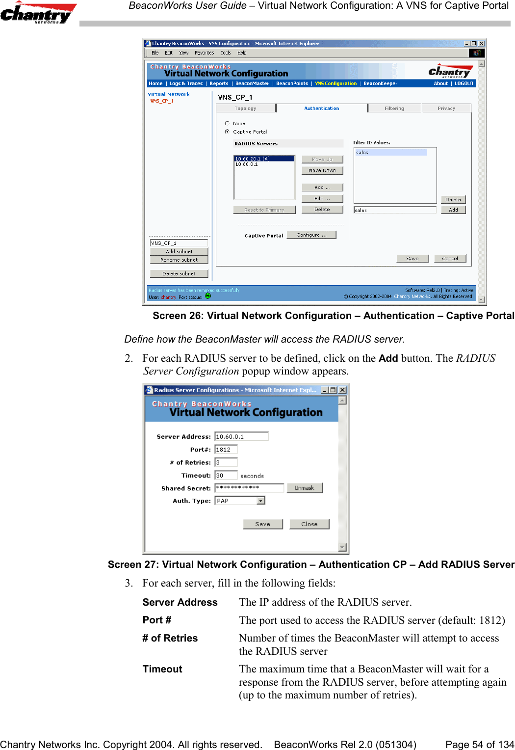 BeaconWorks User Guide &ndash; Virtual Network Configuration: A VNS for Captive PortalChantry Networks Inc. Copyright 2004. All rights reserved.    BeaconWorks Rel 2.0 (051304) Page 54 of 134Screen 26: Virtual Network Configuration &ndash; Authentication &ndash; Captive PortalDefine how the BeaconMaster will access the RADIUS server.2. For each RADIUS server to be defined, click on the Add button. The RADIUSServer Configuration popup window appears.Screen 27: Virtual Network Configuration &ndash; Authentication CP &ndash; Add RADIUS Server3. For each server, fill in the following fields:Server Address The IP address of the RADIUS server.Port # The port used to access the RADIUS server (default: 1812)# of Retries Number of times the BeaconMaster will attempt to accessthe RADIUS serverTimeout The maximum time that a BeaconMaster will wait for aresponse from the RADIUS server, before attempting again(up to the maximum number of retries).