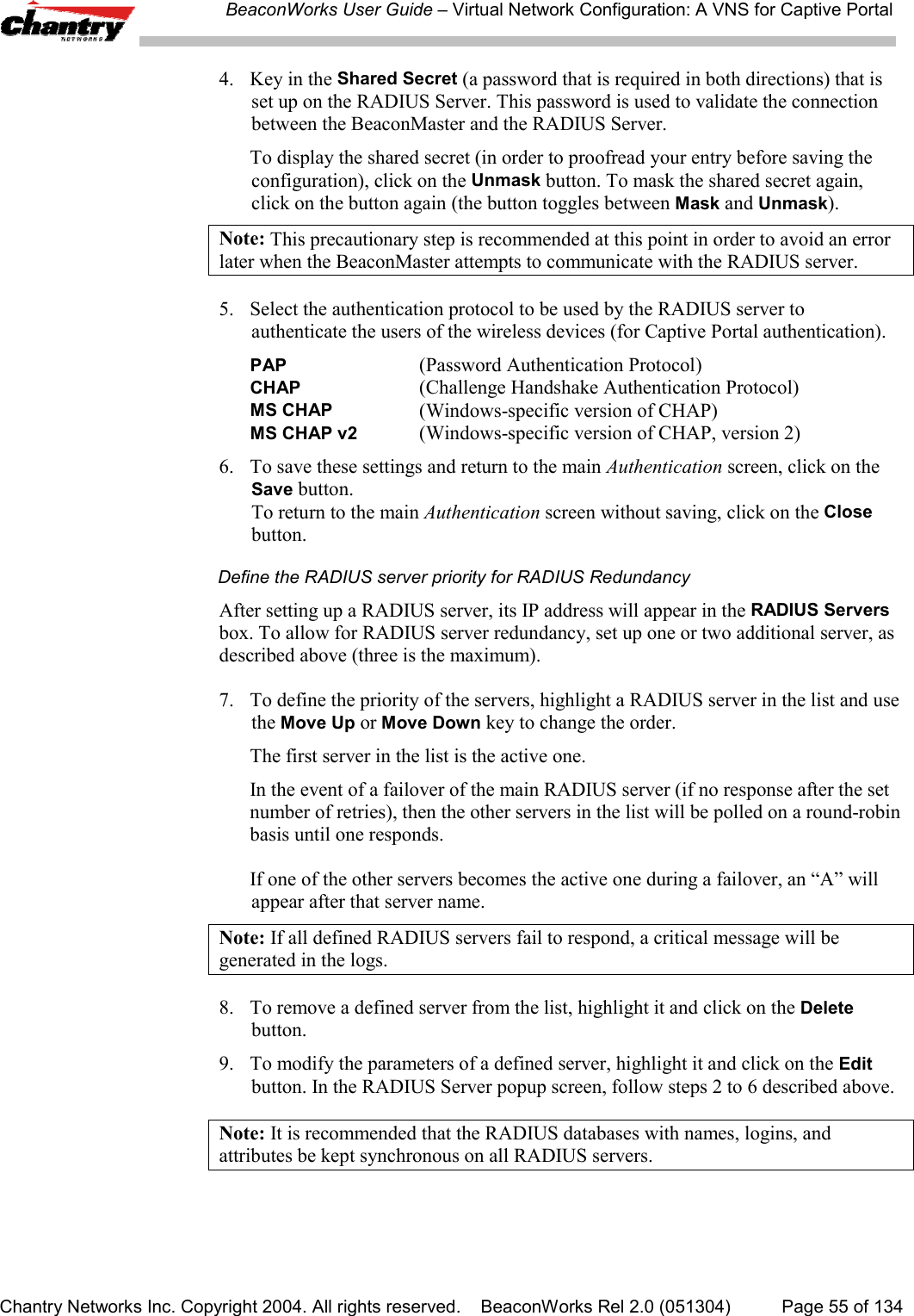 BeaconWorks User Guide &ndash; Virtual Network Configuration: A VNS for Captive PortalChantry Networks Inc. Copyright 2004. All rights reserved.    BeaconWorks Rel 2.0 (051304) Page 55 of 1344. Key in the Shared Secret (a password that is required in both directions) that isset up on the RADIUS Server. This password is used to validate the connectionbetween the BeaconMaster and the RADIUS Server.To display the shared secret (in order to proofread your entry before saving theconfiguration), click on the Unmask button. To mask the shared secret again,click on the button again (the button toggles between Mask and Unmask).Note: This precautionary step is recommended at this point in order to avoid an errorlater when the BeaconMaster attempts to communicate with the RADIUS server.5. Select the authentication protocol to be used by the RADIUS server toauthenticate the users of the wireless devices (for Captive Portal authentication).PAP  (Password Authentication Protocol)CHAP  (Challenge Handshake Authentication Protocol)MS CHAP  (Windows-specific version of CHAP)MS CHAP v2 (Windows-specific version of CHAP, version 2)6. To save these settings and return to the main Authentication screen, click on theSave button.To return to the main Authentication screen without saving, click on the Closebutton.Define the RADIUS server priority for RADIUS RedundancyAfter setting up a RADIUS server, its IP address will appear in the RADIUS Serversbox. To allow for RADIUS server redundancy, set up one or two additional server, asdescribed above (three is the maximum).7. To define the priority of the servers, highlight a RADIUS server in the list and usethe Move Up or Move Down key to change the order.The first server in the list is the active one.In the event of a failover of the main RADIUS server (if no response after the setnumber of retries), then the other servers in the list will be polled on a round-robinbasis until one responds.If one of the other servers becomes the active one during a failover, an &ldquo;A&rdquo; willappear after that server name.Note: If all defined RADIUS servers fail to respond, a critical message will begenerated in the logs.8. To remove a defined server from the list, highlight it and click on the Deletebutton.9. To modify the parameters of a defined server, highlight it and click on the Editbutton. In the RADIUS Server popup screen, follow steps 2 to 6 described above.Note: It is recommended that the RADIUS databases with names, logins, andattributes be kept synchronous on all RADIUS servers.