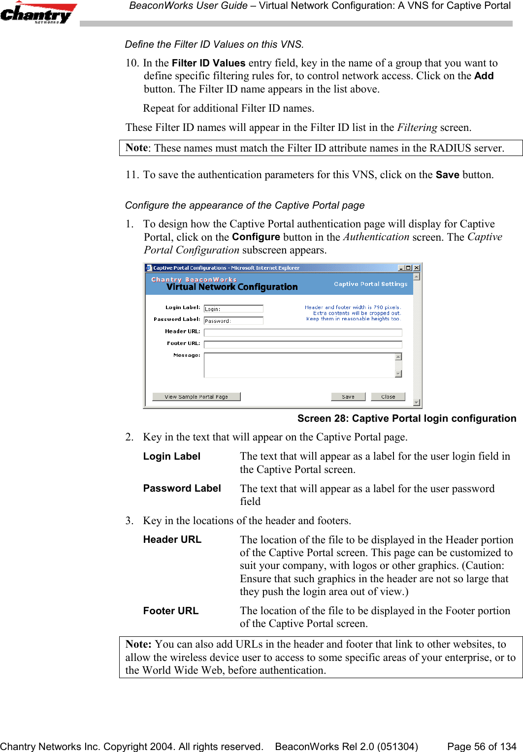 BeaconWorks User Guide &ndash; Virtual Network Configuration: A VNS for Captive PortalChantry Networks Inc. Copyright 2004. All rights reserved.    BeaconWorks Rel 2.0 (051304) Page 56 of 134Define the Filter ID Values on this VNS.10. In the Filter ID Values entry field, key in the name of a group that you want todefine specific filtering rules for, to control network access. Click on the Addbutton. The Filter ID name appears in the list above.Repeat for additional Filter ID names.These Filter ID names will appear in the Filter ID list in the Filtering screen.Note: These names must match the Filter ID attribute names in the RADIUS server.11. To save the authentication parameters for this VNS, click on the Save button.Configure the appearance of the Captive Portal page1. To design how the Captive Portal authentication page will display for CaptivePortal, click on the Configure button in the Authentication screen. The CaptivePortal Configuration subscreen appears.Screen 28: Captive Portal login configuration2. Key in the text that will appear on the Captive Portal page.Login Label The text that will appear as a label for the user login field inthe Captive Portal screen.Password Label The text that will appear as a label for the user passwordfield3. Key in the locations of the header and footers.Header URL The location of the file to be displayed in the Header portionof the Captive Portal screen. This page can be customized tosuit your company, with logos or other graphics. (Caution:Ensure that such graphics in the header are not so large thatthey push the login area out of view.)Footer URL The location of the file to be displayed in the Footer portionof the Captive Portal screen.Note: You can also add URLs in the header and footer that link to other websites, toallow the wireless device user to access to some specific areas of your enterprise, or tothe World Wide Web, before authentication.