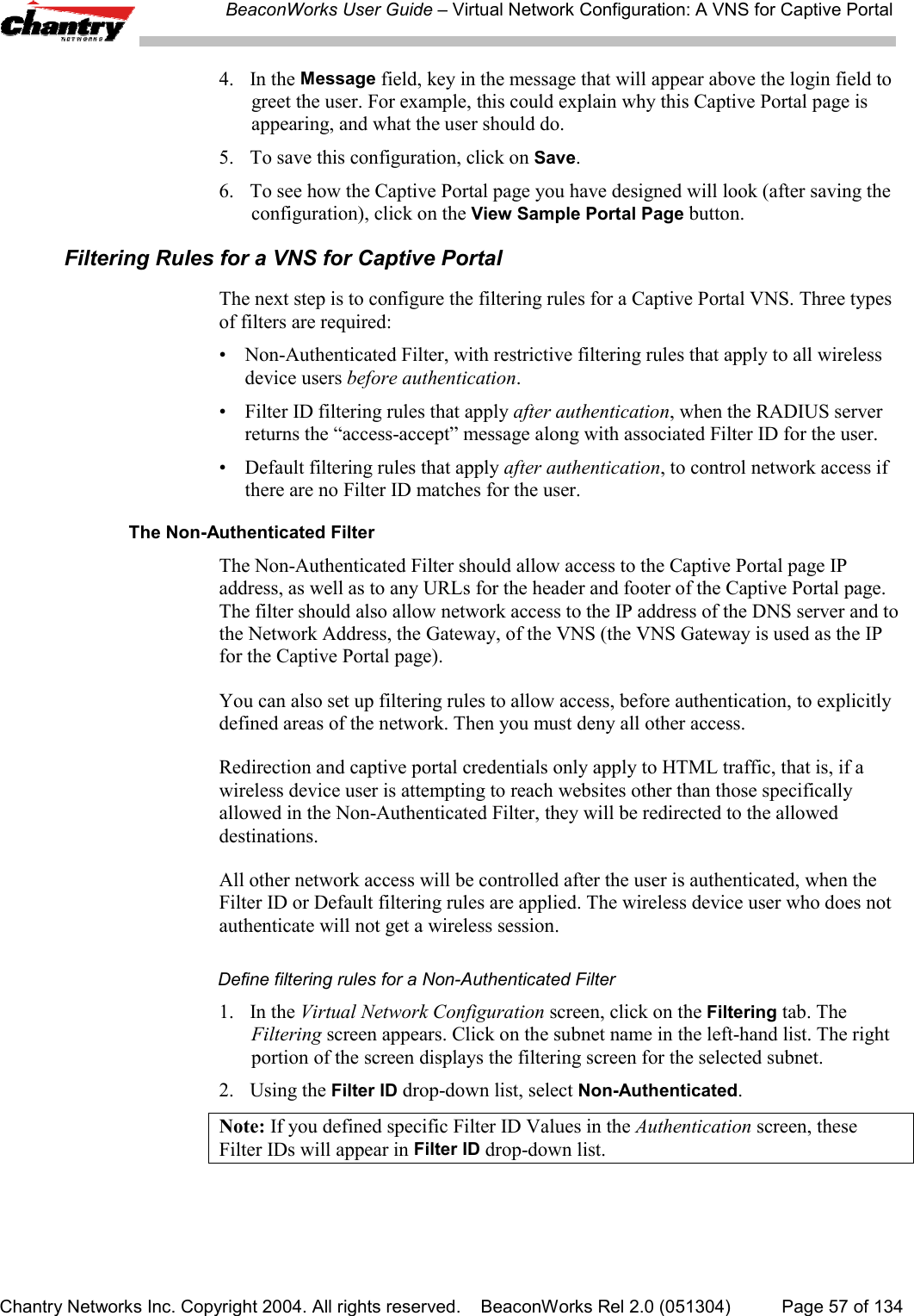 BeaconWorks User Guide &ndash; Virtual Network Configuration: A VNS for Captive PortalChantry Networks Inc. Copyright 2004. All rights reserved.    BeaconWorks Rel 2.0 (051304) Page 57 of 1344. In the Message field, key in the message that will appear above the login field togreet the user. For example, this could explain why this Captive Portal page isappearing, and what the user should do.5. To save this configuration, click on Save.6. To see how the Captive Portal page you have designed will look (after saving theconfiguration), click on the View Sample Portal Page button.Filtering Rules for a VNS for Captive PortalThe next step is to configure the filtering rules for a Captive Portal VNS. Three typesof filters are required:&bull; Non-Authenticated Filter, with restrictive filtering rules that apply to all wirelessdevice users before authentication.&bull; Filter ID filtering rules that apply after authentication, when the RADIUS serverreturns the &ldquo;access-accept&rdquo; message along with associated Filter ID for the user.&bull; Default filtering rules that apply after authentication, to control network access ifthere are no Filter ID matches for the user.The Non-Authenticated FilterThe Non-Authenticated Filter should allow access to the Captive Portal page IPaddress, as well as to any URLs for the header and footer of the Captive Portal page.The filter should also allow network access to the IP address of the DNS server and tothe Network Address, the Gateway, of the VNS (the VNS Gateway is used as the IPfor the Captive Portal page).You can also set up filtering rules to allow access, before authentication, to explicitlydefined areas of the network. Then you must deny all other access.Redirection and captive portal credentials only apply to HTML traffic, that is, if awireless device user is attempting to reach websites other than those specificallyallowed in the Non-Authenticated Filter, they will be redirected to the alloweddestinations.All other network access will be controlled after the user is authenticated, when theFilter ID or Default filtering rules are applied. The wireless device user who does notauthenticate will not get a wireless session.Define filtering rules for a Non-Authenticated Filter1. In the Virtual Network Configuration screen, click on the Filtering tab. TheFiltering screen appears. Click on the subnet name in the left-hand list. The rightportion of the screen displays the filtering screen for the selected subnet.2. Using the Filter ID drop-down list, select Non-Authenticated.Note: If you defined specific Filter ID Values in the Authentication screen, theseFilter IDs will appear in Filter ID drop-down list.