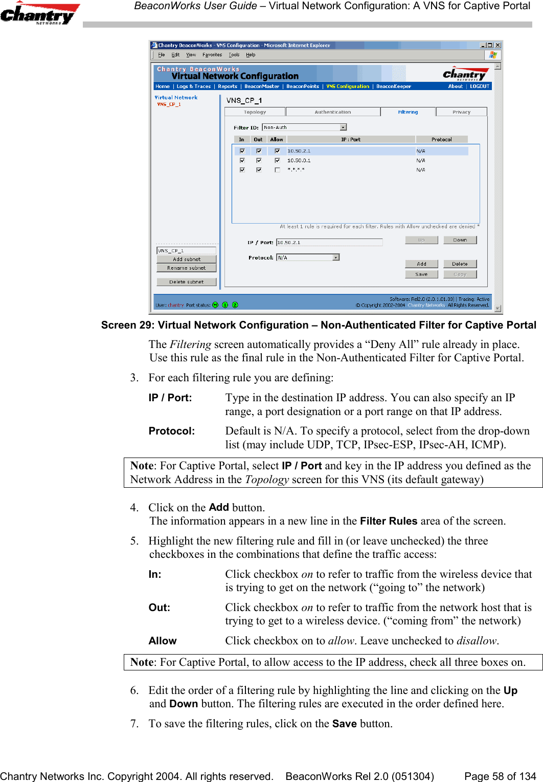 BeaconWorks User Guide &ndash; Virtual Network Configuration: A VNS for Captive PortalChantry Networks Inc. Copyright 2004. All rights reserved.    BeaconWorks Rel 2.0 (051304) Page 58 of 134Screen 29: Virtual Network Configuration &ndash; Non-Authenticated Filter for Captive PortalThe Filtering screen automatically provides a &ldquo;Deny All&rdquo; rule already in place.Use this rule as the final rule in the Non-Authenticated Filter for Captive Portal.3. For each filtering rule you are defining:IP / Port: Type in the destination IP address. You can also specify an IPrange, a port designation or a port range on that IP address.Protocol: Default is N/A. To specify a protocol, select from the drop-downlist (may include UDP, TCP, IPsec-ESP, IPsec-AH, ICMP).Note: For Captive Portal, select IP / Port and key in the IP address you defined as theNetwork Address in the Topology screen for this VNS (its default gateway)4. Click on the Add button.The information appears in a new line in the Filter Rules area of the screen.5. Highlight the new filtering rule and fill in (or leave unchecked) the threecheckboxes in the combinations that define the traffic access:In: Click checkbox on to refer to traffic from the wireless device thatis trying to get on the network (&ldquo;going to&rdquo; the network)Out: Click checkbox on to refer to traffic from the network host that istrying to get to a wireless device. (&ldquo;coming from&rdquo; the network)Allow Click checkbox on to allow. Leave unchecked to disallow.Note: For Captive Portal, to allow access to the IP address, check all three boxes on.6.  Edit the order of a filtering rule by highlighting the line and clicking on the Upand Down button. The filtering rules are executed in the order defined here.7. To save the filtering rules, click on the Save button.