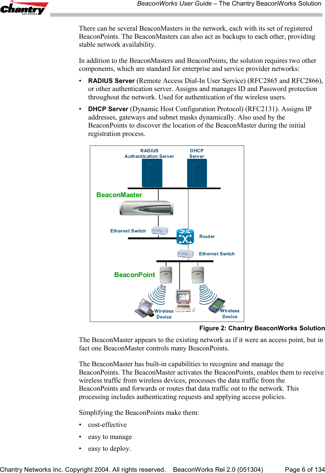 BeaconWorks User Guide &ndash; The Chantry BeaconWorks SolutionChantry Networks Inc. Copyright 2004. All rights reserved.    BeaconWorks Rel 2.0 (051304) Page 6 of 134There can be several BeaconMasters in the network, each with its set of registeredBeaconPoints. The BeaconMasters can also act as backups to each other, providingstable network availability.In addition to the BeaconMasters and BeaconPoints, the solution requires two othercomponents, which are standard for enterprise and service provider networks:&bull;RADIUS Server (Remote Access Dial-In User Service) (RFC2865 and RFC2866),or other authentication server. Assigns and manages ID and Password protectionthroughout the network. Used for authentication of the wireless users.&bull;DHCP Server (Dynamic Host Configuration Protocol) (RFC2131). Assigns IPaddresses, gateways and subnet masks dynamically. Also used by theBeaconPoints to discover the location of the BeaconMaster during the initialregistration process.BeaconPointRADIUSAuthentication ServerDHCPServerRouterWirelessDeviceEthernet SwitchEthernet SwitchWirelessDeviceBeaconMasterFigure 2: Chantry BeaconWorks SolutionThe BeaconMaster appears to the existing network as if it were an access point, but infact one BeaconMaster controls many BeaconPoints.The BeaconMaster has built-in capabilities to recognize and manage theBeaconPoints. The BeaconMaster activates the BeaconPoints, enables them to receivewireless traffic from wireless devices, processes the data traffic from theBeaconPoints and forwards or routes that data traffic out to the network. Thisprocessing includes authenticating requests and applying access policies.Simplifying the BeaconPoints make them:&bull; cost-effective&bull; easy to manage&bull; easy to deploy.