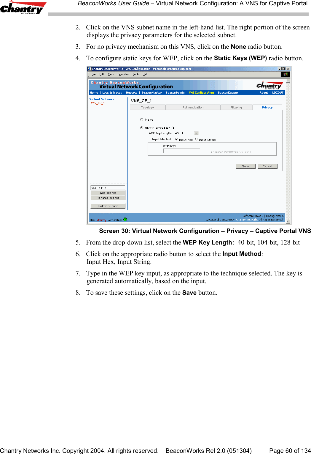 BeaconWorks User Guide &ndash; Virtual Network Configuration: A VNS for Captive PortalChantry Networks Inc. Copyright 2004. All rights reserved.    BeaconWorks Rel 2.0 (051304) Page 60 of 1342. Click on the VNS subnet name in the left-hand list. The right portion of the screendisplays the privacy parameters for the selected subnet.3. For no privacy mechanism on this VNS, click on the None radio button.4. To configure static keys for WEP, click on the Static Keys (WEP) radio button.Screen 30: Virtual Network Configuration &ndash; Privacy &ndash; Captive Portal VNS5. From the drop-down list, select the WEP Key Length:  40-bit, 104-bit, 128-bit6.  Click on the appropriate radio button to select the Input Method:Input Hex, Input String.7. Type in the WEP key input, as appropriate to the technique selected. The key isgenerated automatically, based on the input.8. To save these settings, click on the Save button.