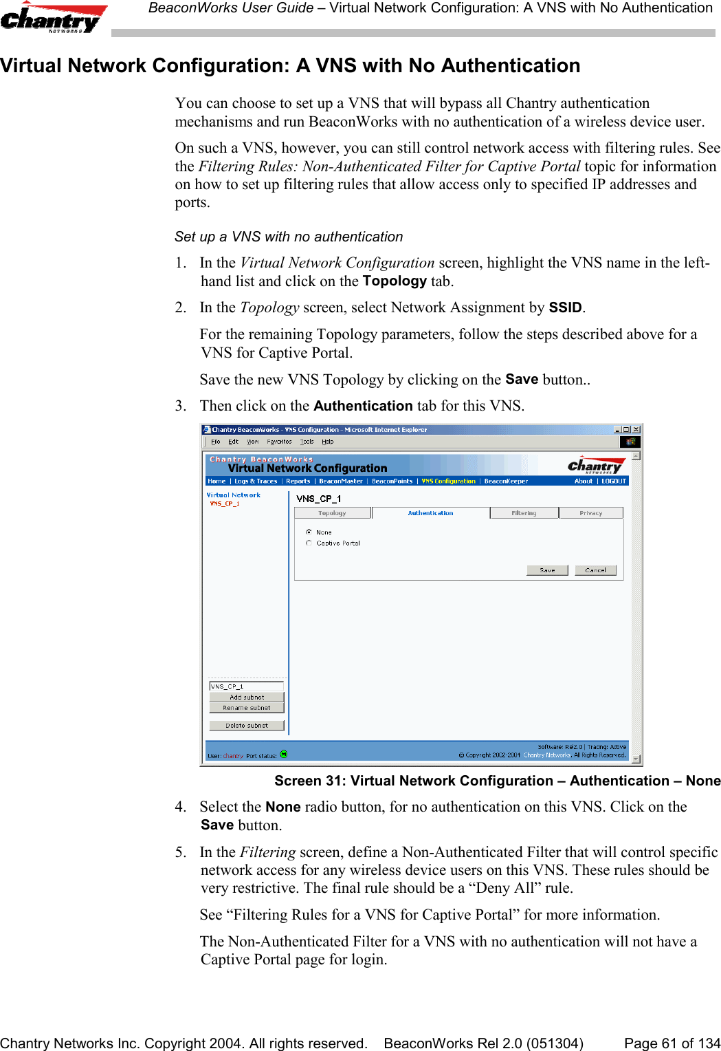 BeaconWorks User Guide &ndash; Virtual Network Configuration: A VNS with No AuthenticationChantry Networks Inc. Copyright 2004. All rights reserved.    BeaconWorks Rel 2.0 (051304) Page 61 of 134Virtual Network Configuration: A VNS with No AuthenticationYou can choose to set up a VNS that will bypass all Chantry authenticationmechanisms and run BeaconWorks with no authentication of a wireless device user.On such a VNS, however, you can still control network access with filtering rules. Seethe Filtering Rules: Non-Authenticated Filter for Captive Portal topic for informationon how to set up filtering rules that allow access only to specified IP addresses andports.Set up a VNS with no authentication1. In the Virtual Network Configuration screen, highlight the VNS name in the left-hand list and click on the Topology tab.2. In the Topology screen, select Network Assignment by SSID.For the remaining Topology parameters, follow the steps described above for aVNS for Captive Portal.Save the new VNS Topology by clicking on the Save button..3. Then click on the Authentication tab for this VNS.Screen 31: Virtual Network Configuration &ndash; Authentication &ndash; None4. Select the None radio button, for no authentication on this VNS. Click on theSave button.5. In the Filtering screen, define a Non-Authenticated Filter that will control specificnetwork access for any wireless device users on this VNS. These rules should bevery restrictive. The final rule should be a &ldquo;Deny All&rdquo; rule.See &ldquo;Filtering Rules for a VNS for Captive Portal&rdquo; for more information.The Non-Authenticated Filter for a VNS with no authentication will not have aCaptive Portal page for login.
