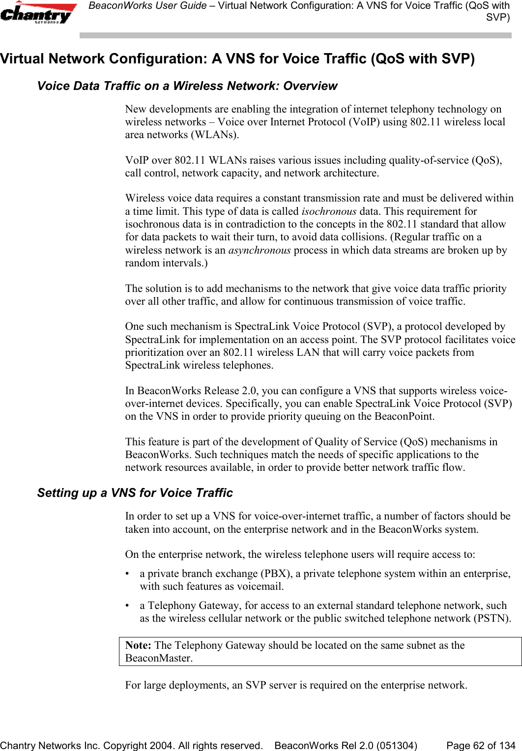 BeaconWorks User Guide &ndash; Virtual Network Configuration: A VNS for Voice Traffic (QoS withSVP)Chantry Networks Inc. Copyright 2004. All rights reserved.    BeaconWorks Rel 2.0 (051304) Page 62 of 134Virtual Network Configuration: A VNS for Voice Traffic (QoS with SVP)Voice Data Traffic on a Wireless Network: OverviewNew developments are enabling the integration of internet telephony technology onwireless networks &ndash; Voice over Internet Protocol (VoIP) using 802.11 wireless localarea networks (WLANs).VoIP over 802.11 WLANs raises various issues including quality-of-service (QoS),call control, network capacity, and network architecture.Wireless voice data requires a constant transmission rate and must be delivered withina time limit. This type of data is called isochronous data. This requirement forisochronous data is in contradiction to the concepts in the 802.11 standard that allowfor data packets to wait their turn, to avoid data collisions. (Regular traffic on awireless network is an asynchronous process in which data streams are broken up byrandom intervals.)The solution is to add mechanisms to the network that give voice data traffic priorityover all other traffic, and allow for continuous transmission of voice traffic.One such mechanism is SpectraLink Voice Protocol (SVP), a protocol developed bySpectraLink for implementation on an access point. The SVP protocol facilitates voiceprioritization over an 802.11 wireless LAN that will carry voice packets fromSpectraLink wireless telephones.In BeaconWorks Release 2.0, you can configure a VNS that supports wireless voice-over-internet devices. Specifically, you can enable SpectraLink Voice Protocol (SVP)on the VNS in order to provide priority queuing on the BeaconPoint.This feature is part of the development of Quality of Service (QoS) mechanisms inBeaconWorks. Such techniques match the needs of specific applications to thenetwork resources available, in order to provide better network traffic flow.Setting up a VNS for Voice TrafficIn order to set up a VNS for voice-over-internet traffic, a number of factors should betaken into account, on the enterprise network and in the BeaconWorks system.On the enterprise network, the wireless telephone users will require access to:&bull; a private branch exchange (PBX), a private telephone system within an enterprise,with such features as voicemail.&bull; a Telephony Gateway, for access to an external standard telephone network, suchas the wireless cellular network or the public switched telephone network (PSTN).Note: The Telephony Gateway should be located on the same subnet as theBeaconMaster.For large deployments, an SVP server is required on the enterprise network.