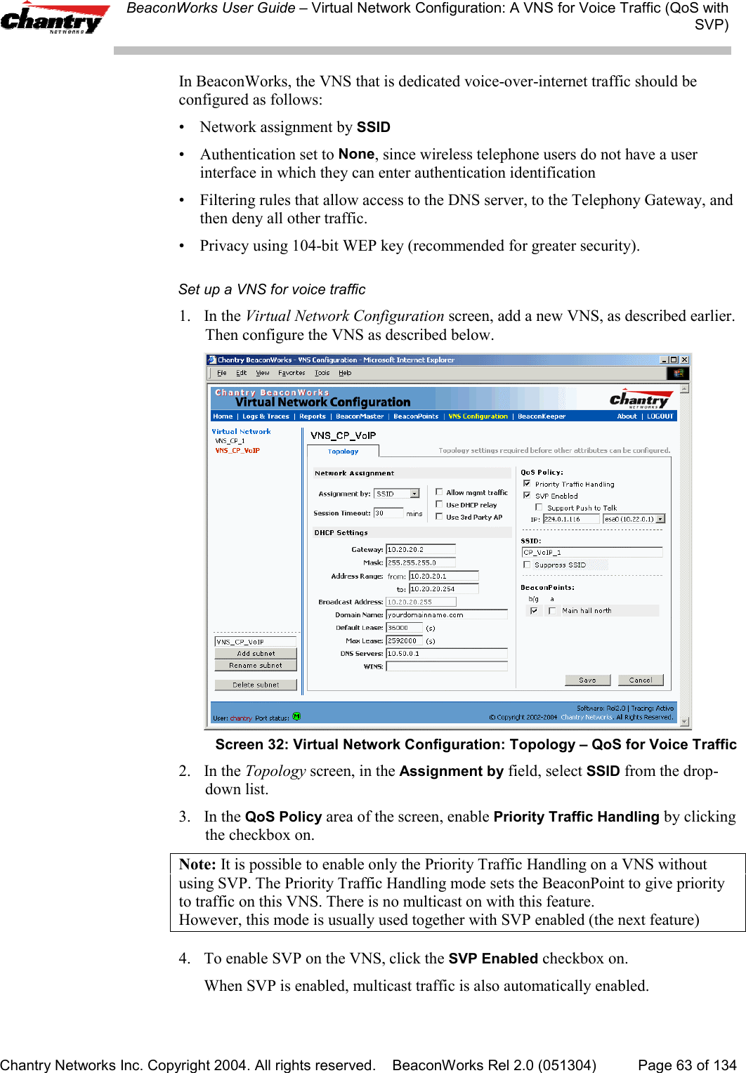 BeaconWorks User Guide &ndash; Virtual Network Configuration: A VNS for Voice Traffic (QoS withSVP)Chantry Networks Inc. Copyright 2004. All rights reserved.    BeaconWorks Rel 2.0 (051304) Page 63 of 134In BeaconWorks, the VNS that is dedicated voice-over-internet traffic should beconfigured as follows:&bull; Network assignment by SSID&bull; Authentication set to None, since wireless telephone users do not have a userinterface in which they can enter authentication identification&bull; Filtering rules that allow access to the DNS server, to the Telephony Gateway, andthen deny all other traffic.&bull; Privacy using 104-bit WEP key (recommended for greater security).Set up a VNS for voice traffic1. In the Virtual Network Configuration screen, add a new VNS, as described earlier.Then configure the VNS as described below.Screen 32: Virtual Network Configuration: Topology &ndash; QoS for Voice Traffic2. In the Topology screen, in the Assignment by field, select SSID from the drop-down list.3. In the QoS Policy area of the screen, enable Priority Traffic Handling by clickingthe checkbox on.Note: It is possible to enable only the Priority Traffic Handling on a VNS withoutusing SVP. The Priority Traffic Handling mode sets the BeaconPoint to give priorityto traffic on this VNS. There is no multicast on with this feature.However, this mode is usually used together with SVP enabled (the next feature)4. To enable SVP on the VNS, click the SVP Enabled checkbox on.When SVP is enabled, multicast traffic is also automatically enabled.
