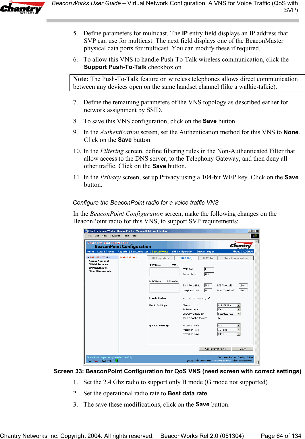 BeaconWorks User Guide &ndash; Virtual Network Configuration: A VNS for Voice Traffic (QoS withSVP)Chantry Networks Inc. Copyright 2004. All rights reserved.    BeaconWorks Rel 2.0 (051304) Page 64 of 1345. Define parameters for multicast. The IP entry field displays an IP address thatSVP can use for multicast. The next field displays one of the BeaconMasterphysical data ports for multicast. You can modify these if required.6. To allow this VNS to handle Push-To-Talk wireless communication, click theSupport Push-To-Talk checkbox on.Note: The Push-To-Talk feature on wireless telephones allows direct communicationbetween any devices open on the same handset channel (like a walkie-talkie).7. Define the remaining parameters of the VNS topology as described earlier fornetwork assignment by SSID.8. To save this VNS configuration, click on the Save button.9. In the Authentication screen, set the Authentication method for this VNS to None.Click on the Save button.10. In the Filtering screen, define filtering rules in the Non-Authenticated Filter thatallow access to the DNS server, to the Telephony Gateway, and then deny allother traffic. Click on the Save button.11 In the Privacy screen, set up Privacy using a 104-bit WEP key. Click on the Savebutton.Configure the BeaconPoint radio for a voice traffic VNSIn the BeaconPoint Configuration screen, make the following changes on theBeaconPoint radio for this VNS, to support SVP requirements:Screen 33: BeaconPoint Configuration for QoS VNS (need screen with correct settings)1. Set the 2.4 Ghz radio to support only B mode (G mode not supported)2. Set the operational radio rate to Best data rate.3.  The save these modifications, click on the Save button.