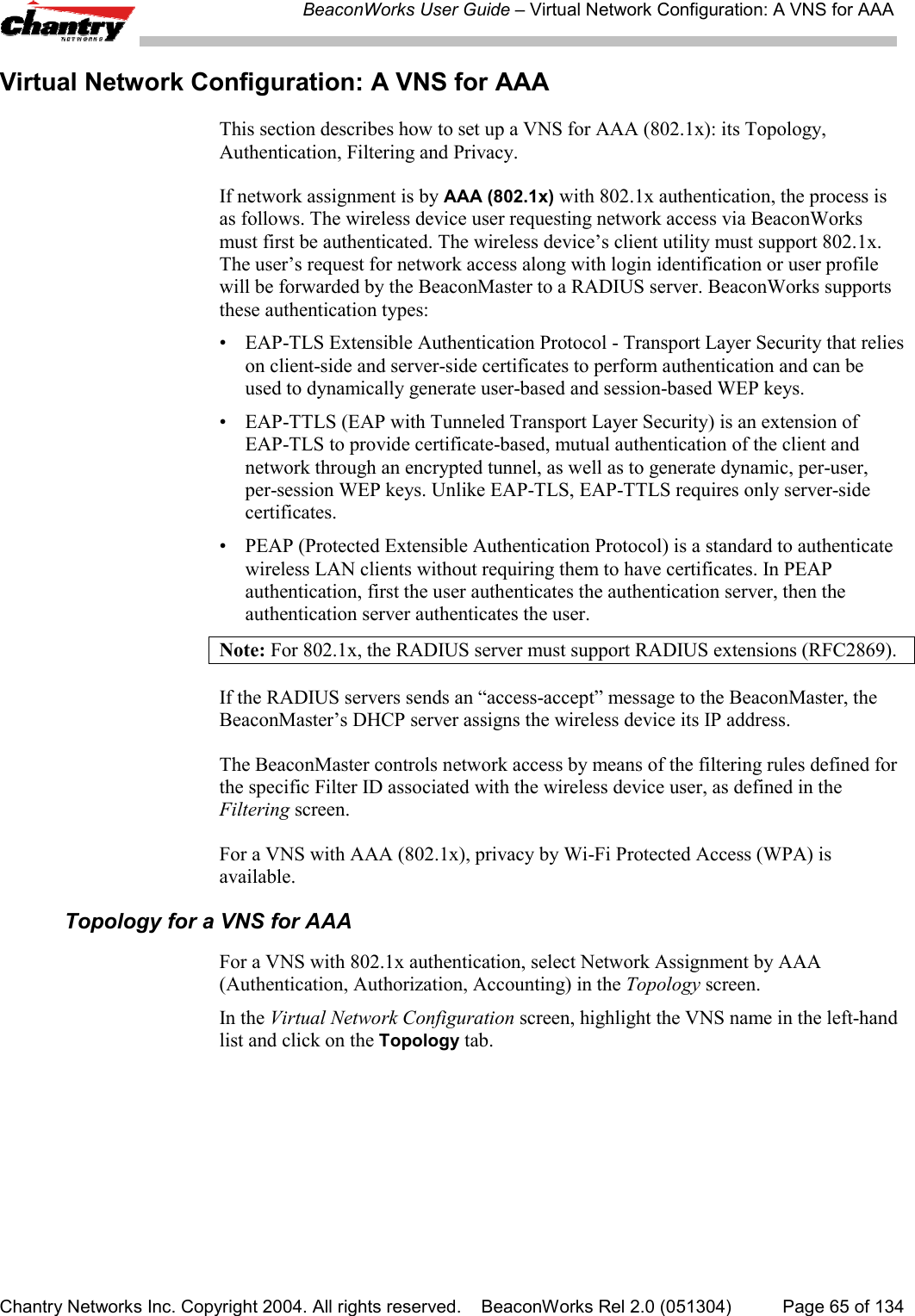 BeaconWorks User Guide &ndash; Virtual Network Configuration: A VNS for AAAChantry Networks Inc. Copyright 2004. All rights reserved.    BeaconWorks Rel 2.0 (051304) Page 65 of 134Virtual Network Configuration: A VNS for AAAThis section describes how to set up a VNS for AAA (802.1x): its Topology,Authentication, Filtering and Privacy.If network assignment is by AAA (802.1x) with 802.1x authentication, the process isas follows. The wireless device user requesting network access via BeaconWorksmust first be authenticated. The wireless device&rsquo;s client utility must support 802.1x.The user&rsquo;s request for network access along with login identification or user profilewill be forwarded by the BeaconMaster to a RADIUS server. BeaconWorks supportsthese authentication types:&bull; EAP-TLS Extensible Authentication Protocol - Transport Layer Security that relieson client-side and server-side certificates to perform authentication and can beused to dynamically generate user-based and session-based WEP keys.&bull; EAP-TTLS (EAP with Tunneled Transport Layer Security) is an extension ofEAP-TLS to provide certificate-based, mutual authentication of the client andnetwork through an encrypted tunnel, as well as to generate dynamic, per-user,per-session WEP keys. Unlike EAP-TLS, EAP-TTLS requires only server-sidecertificates.&bull; PEAP (Protected Extensible Authentication Protocol) is a standard to authenticatewireless LAN clients without requiring them to have certificates. In PEAPauthentication, first the user authenticates the authentication server, then theauthentication server authenticates the user.Note: For 802.1x, the RADIUS server must support RADIUS extensions (RFC2869).If the RADIUS servers sends an &ldquo;access-accept&rdquo; message to the BeaconMaster, theBeaconMaster&rsquo;s DHCP server assigns the wireless device its IP address.The BeaconMaster controls network access by means of the filtering rules defined forthe specific Filter ID associated with the wireless device user, as defined in theFiltering screen.For a VNS with AAA (802.1x), privacy by Wi-Fi Protected Access (WPA) isavailable.Topology for a VNS for AAAFor a VNS with 802.1x authentication, select Network Assignment by AAA(Authentication, Authorization, Accounting) in the Topology screen.In the Virtual Network Configuration screen, highlight the VNS name in the left-handlist and click on the Topology tab.