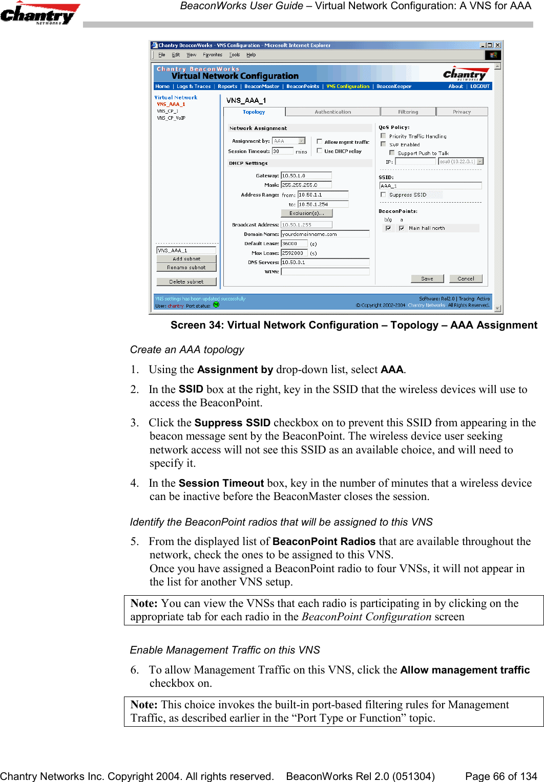 BeaconWorks User Guide &ndash; Virtual Network Configuration: A VNS for AAAChantry Networks Inc. Copyright 2004. All rights reserved.    BeaconWorks Rel 2.0 (051304) Page 66 of 134Screen 34: Virtual Network Configuration &ndash; Topology &ndash; AAA AssignmentCreate an AAA topology1. Using the Assignment by drop-down list, select AAA.2. In the SSID box at the right, key in the SSID that the wireless devices will use toaccess the BeaconPoint.3. Click the Suppress SSID checkbox on to prevent this SSID from appearing in thebeacon message sent by the BeaconPoint. The wireless device user seekingnetwork access will not see this SSID as an available choice, and will need tospecify it.4. In the Session Timeout box, key in the number of minutes that a wireless devicecan be inactive before the BeaconMaster closes the session.Identify the BeaconPoint radios that will be assigned to this VNS5. From the displayed list of BeaconPoint Radios that are available throughout thenetwork, check the ones to be assigned to this VNS.Once you have assigned a BeaconPoint radio to four VNSs, it will not appear inthe list for another VNS setup.Note: You can view the VNSs that each radio is participating in by clicking on theappropriate tab for each radio in the BeaconPoint Configuration screenEnable Management Traffic on this VNS6. To allow Management Traffic on this VNS, click the Allow management trafficcheckbox on.Note: This choice invokes the built-in port-based filtering rules for ManagementTraffic, as described earlier in the &ldquo;Port Type or Function&rdquo; topic.