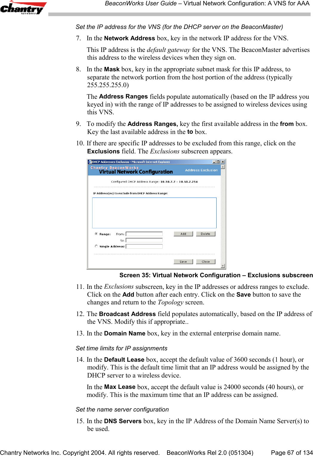 BeaconWorks User Guide &ndash; Virtual Network Configuration: A VNS for AAAChantry Networks Inc. Copyright 2004. All rights reserved.    BeaconWorks Rel 2.0 (051304) Page 67 of 134Set the IP address for the VNS (for the DHCP server on the BeaconMaster)7. In the Network Address box, key in the network IP address for the VNS.This IP address is the default gateway for the VNS. The BeaconMaster advertisesthis address to the wireless devices when they sign on.8. In the Mask box, key in the appropriate subnet mask for this IP address, toseparate the network portion from the host portion of the address (typically255.255.255.0)The Address Ranges fields populate automatically (based on the IP address youkeyed in) with the range of IP addresses to be assigned to wireless devices usingthis VNS.9. To modify the Address Ranges, key the first available address in the from box.Key the last available address in the to box.10. If there are specific IP addresses to be excluded from this range, click on theExclusions field. The Exclusions subscreen appears.Screen 35: Virtual Network Configuration &ndash; Exclusions subscreen11. In the Exclusions subscreen, key in the IP addresses or address ranges to exclude.Click on the Add button after each entry. Click on the Save button to save thechanges and return to the Topology screen.12. The Broadcast Address field populates automatically, based on the IP address ofthe VNS. Modify this if appropriate..13. In the Domain Name box, key in the external enterprise domain name.Set time limits for IP assignments14. In the Default Lease box, accept the default value of 3600 seconds (1 hour), ormodify. This is the default time limit that an IP address would be assigned by theDHCP server to a wireless device.In the Max Lease box, accept the default value is 24000 seconds (40 hours), ormodify. This is the maximum time that an IP address can be assigned.Set the name server configuration15. In the DNS Servers box, key in the IP Address of the Domain Name Server(s) tobe used.