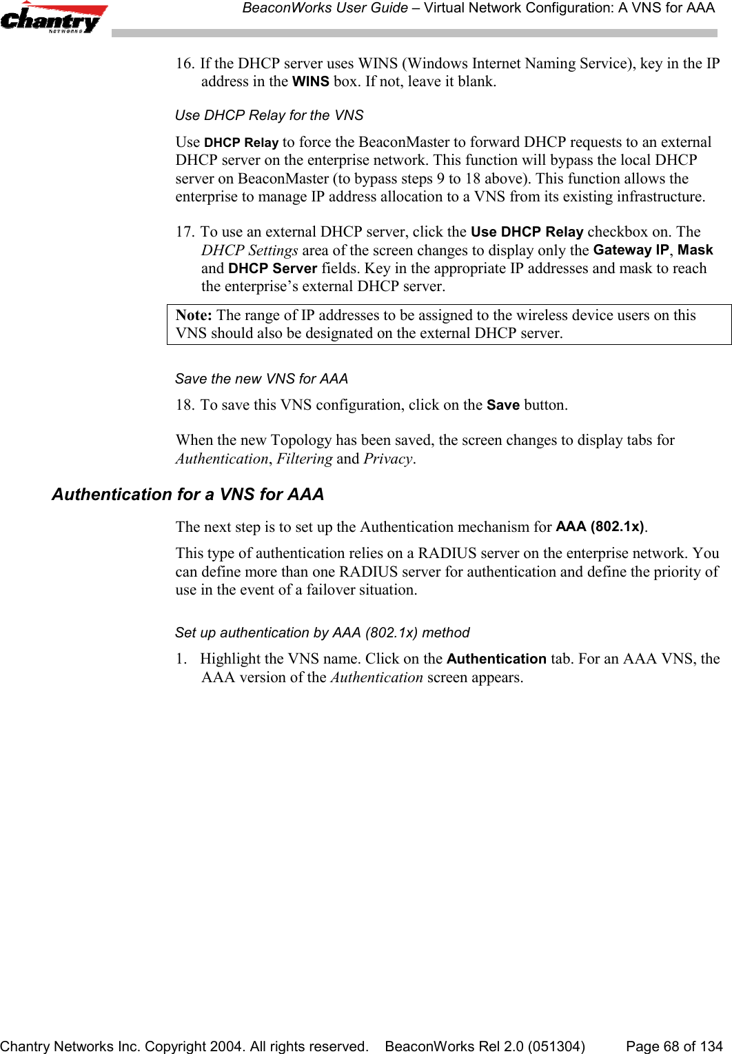 BeaconWorks User Guide &ndash; Virtual Network Configuration: A VNS for AAAChantry Networks Inc. Copyright 2004. All rights reserved.    BeaconWorks Rel 2.0 (051304) Page 68 of 13416. If the DHCP server uses WINS (Windows Internet Naming Service), key in the IPaddress in the WINS box. If not, leave it blank.Use DHCP Relay for the VNSUse DHCP Relay to force the BeaconMaster to forward DHCP requests to an externalDHCP server on the enterprise network. This function will bypass the local DHCPserver on BeaconMaster (to bypass steps 9 to 18 above). This function allows theenterprise to manage IP address allocation to a VNS from its existing infrastructure.17. To use an external DHCP server, click the Use DHCP Relay checkbox on. TheDHCP Settings area of the screen changes to display only the Gateway IP, Maskand DHCP Server fields. Key in the appropriate IP addresses and mask to reachthe enterprise&rsquo;s external DHCP server.Note: The range of IP addresses to be assigned to the wireless device users on thisVNS should also be designated on the external DHCP server.Save the new VNS for AAA18. To save this VNS configuration, click on the Save button.When the new Topology has been saved, the screen changes to display tabs forAuthentication, Filtering and Privacy.Authentication for a VNS for AAAThe next step is to set up the Authentication mechanism for AAA (802.1x).This type of authentication relies on a RADIUS server on the enterprise network. Youcan define more than one RADIUS server for authentication and define the priority ofuse in the event of a failover situation.Set up authentication by AAA (802.1x) method1. Highlight the VNS name. Click on the Authentication tab. For an AAA VNS, theAAA version of the Authentication screen appears.