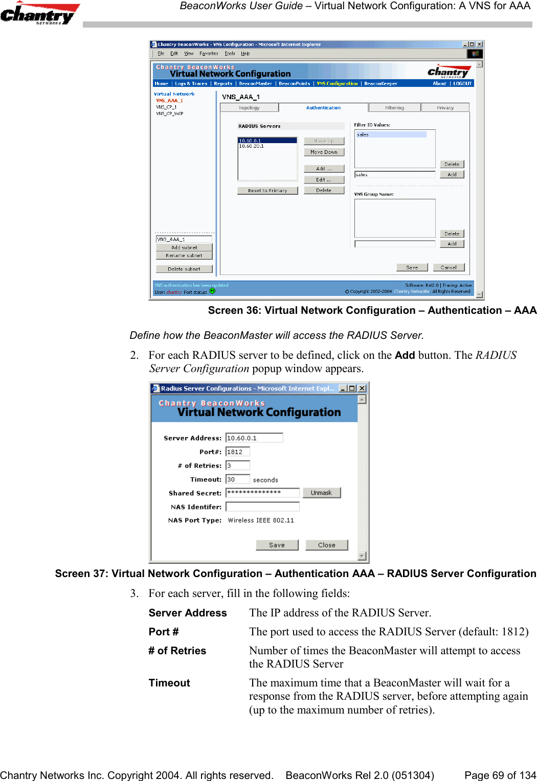 BeaconWorks User Guide &ndash; Virtual Network Configuration: A VNS for AAAChantry Networks Inc. Copyright 2004. All rights reserved.    BeaconWorks Rel 2.0 (051304) Page 69 of 134Screen 36: Virtual Network Configuration &ndash; Authentication &ndash; AAADefine how the BeaconMaster will access the RADIUS Server.2. For each RADIUS server to be defined, click on the Add button. The RADIUSServer Configuration popup window appears.Screen 37: Virtual Network Configuration &ndash; Authentication AAA &ndash; RADIUS Server Configuration3. For each server, fill in the following fields:Server Address The IP address of the RADIUS Server.Port # The port used to access the RADIUS Server (default: 1812)# of Retries Number of times the BeaconMaster will attempt to accessthe RADIUS ServerTimeout The maximum time that a BeaconMaster will wait for aresponse from the RADIUS server, before attempting again(up to the maximum number of retries).