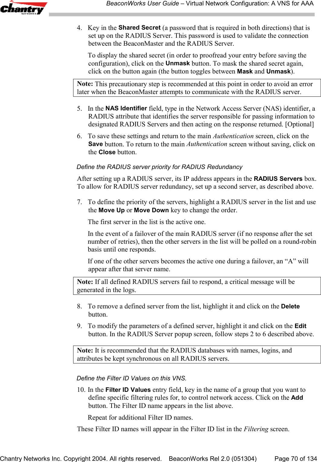 BeaconWorks User Guide &ndash; Virtual Network Configuration: A VNS for AAAChantry Networks Inc. Copyright 2004. All rights reserved.    BeaconWorks Rel 2.0 (051304) Page 70 of 1344. Key in the Shared Secret (a password that is required in both directions) that isset up on the RADIUS Server. This password is used to validate the connectionbetween the BeaconMaster and the RADIUS Server.To display the shared secret (in order to proofread your entry before saving theconfiguration), click on the Unmask button. To mask the shared secret again,click on the button again (the button toggles between Mask and Unmask).Note: This precautionary step is recommended at this point in order to avoid an errorlater when the BeaconMaster attempts to communicate with the RADIUS server.5. In the NAS Identifier field, type in the Network Access Server (NAS) identifier, aRADIUS attribute that identifies the server responsible for passing information todesignated RADIUS Servers and then acting on the response returned. [Optional]6. To save these settings and return to the main Authentication screen, click on theSave button. To return to the main Authentication screen without saving, click onthe Close button.Define the RADIUS server priority for RADIUS RedundancyAfter setting up a RADIUS server, its IP address appears in the RADIUS Servers box.To allow for RADIUS server redundancy, set up a second server, as described above.7. To define the priority of the servers, highlight a RADIUS server in the list and usethe Move Up or Move Down key to change the order.The first server in the list is the active one.In the event of a failover of the main RADIUS server (if no response after the setnumber of retries), then the other servers in the list will be polled on a round-robinbasis until one responds.If one of the other servers becomes the active one during a failover, an &ldquo;A&rdquo; willappear after that server name.Note: If all defined RADIUS servers fail to respond, a critical message will begenerated in the logs.8. To remove a defined server from the list, highlight it and click on the Deletebutton.9. To modify the parameters of a defined server, highlight it and click on the Editbutton. In the RADIUS Server popup screen, follow steps 2 to 6 described above.Note: It is recommended that the RADIUS databases with names, logins, andattributes be kept synchronous on all RADIUS servers.Define the Filter ID Values on this VNS.10. In the Filter ID Values entry field, key in the name of a group that you want todefine specific filtering rules for, to control network access. Click on the Addbutton. The Filter ID name appears in the list above.Repeat for additional Filter ID names.These Filter ID names will appear in the Filter ID list in the Filtering screen.