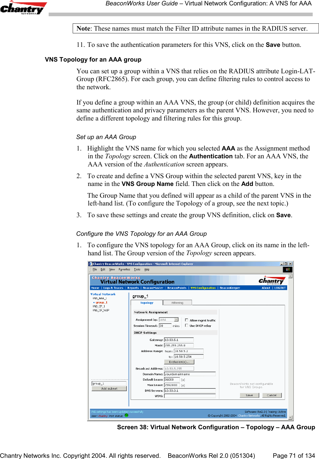 BeaconWorks User Guide &ndash; Virtual Network Configuration: A VNS for AAAChantry Networks Inc. Copyright 2004. All rights reserved.    BeaconWorks Rel 2.0 (051304) Page 71 of 134Note: These names must match the Filter ID attribute names in the RADIUS server.11. To save the authentication parameters for this VNS, click on the Save button.VNS Topology for an AAA groupYou can set up a group within a VNS that relies on the RADIUS attribute Login-LAT-Group (RFC2865). For each group, you can define filtering rules to control access tothe network.If you define a group within an AAA VNS, the group (or child) definition acquires thesame authentication and privacy parameters as the parent VNS. However, you need todefine a different topology and filtering rules for this group.Set up an AAA Group1. Highlight the VNS name for which you selected AAA as the Assignment methodin the Topology screen. Click on the Authentication tab. For an AAA VNS, theAAA version of the Authentication screen appears.2. To create and define a VNS Group within the selected parent VNS, key in thename in the VNS Group Name field. Then click on the Add button.The Group Name that you defined will appear as a child of the parent VNS in theleft-hand list. (To configure the Topology of a group, see the next topic.)3. To save these settings and create the group VNS definition, click on Save.Configure the VNS Topology for an AAA Group1. To configure the VNS topology for an AAA Group, click on its name in the left-hand list. The Group version of the Topology screen appears.Screen 38: Virtual Network Configuration &ndash; Topology &ndash; AAA Group