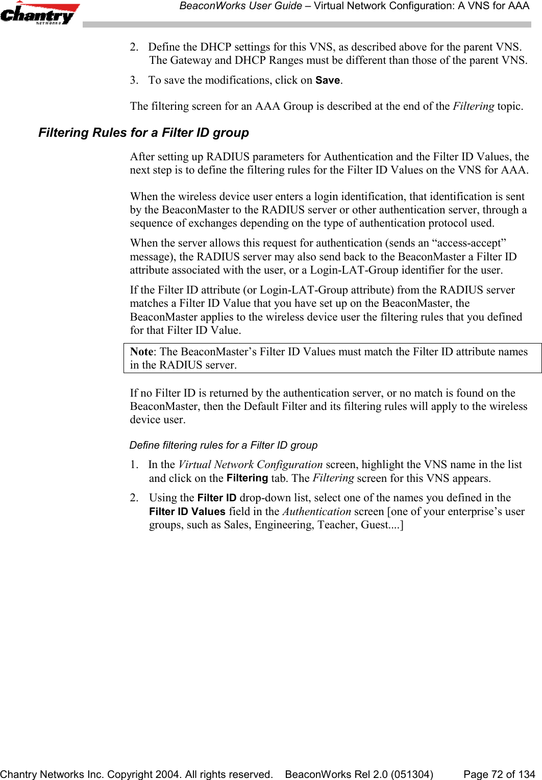 BeaconWorks User Guide &ndash; Virtual Network Configuration: A VNS for AAAChantry Networks Inc. Copyright 2004. All rights reserved.    BeaconWorks Rel 2.0 (051304) Page 72 of 1342. Define the DHCP settings for this VNS, as described above for the parent VNS.The Gateway and DHCP Ranges must be different than those of the parent VNS.3. To save the modifications, click on Save.The filtering screen for an AAA Group is described at the end of the Filtering topic.Filtering Rules for a Filter ID groupAfter setting up RADIUS parameters for Authentication and the Filter ID Values, thenext step is to define the filtering rules for the Filter ID Values on the VNS for AAA.When the wireless device user enters a login identification, that identification is sentby the BeaconMaster to the RADIUS server or other authentication server, through asequence of exchanges depending on the type of authentication protocol used.When the server allows this request for authentication (sends an &ldquo;access-accept&rdquo;message), the RADIUS server may also send back to the BeaconMaster a Filter IDattribute associated with the user, or a Login-LAT-Group identifier for the user.If the Filter ID attribute (or Login-LAT-Group attribute) from the RADIUS servermatches a Filter ID Value that you have set up on the BeaconMaster, theBeaconMaster applies to the wireless device user the filtering rules that you definedfor that Filter ID Value.Note: The BeaconMaster&rsquo;s Filter ID Values must match the Filter ID attribute namesin the RADIUS server.If no Filter ID is returned by the authentication server, or no match is found on theBeaconMaster, then the Default Filter and its filtering rules will apply to the wirelessdevice user.Define filtering rules for a Filter ID group1. In the Virtual Network Configuration screen, highlight the VNS name in the listand click on the Filtering tab. The Filtering screen for this VNS appears.2. Using the Filter ID drop-down list, select one of the names you defined in theFilter ID Values field in the Authentication screen [one of your enterprise&rsquo;s usergroups, such as Sales, Engineering, Teacher, Guest....]