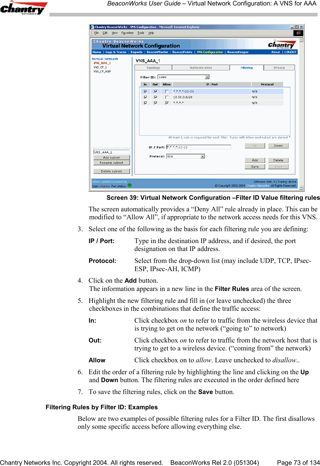 BeaconWorks User Guide &ndash; Virtual Network Configuration: A VNS for AAAChantry Networks Inc. Copyright 2004. All rights reserved.    BeaconWorks Rel 2.0 (051304) Page 73 of 134Screen 39: Virtual Network Configuration &ndash;Filter ID Value filtering rulesThe screen automatically provides a &ldquo;Deny All&rdquo; rule already in place. This can bemodified to &ldquo;Allow All&rdquo;, if appropriate to the network access needs for this VNS.3. Select one of the following as the basis for each filtering rule you are defining:IP / Port: Type in the destination IP address, and if desired, the portdesignation on that IP address.Protocol: Select from the drop-down list (may include UDP, TCP, IPsec-ESP, IPsec-AH, ICMP)4. Click on the Add button.The information appears in a new line in the Filter Rules area of the screen.5. Highlight the new filtering rule and fill in (or leave unchecked) the threecheckboxes in the combinations that define the traffic access:In: Click checkbox on to refer to traffic from the wireless device thatis trying to get on the network (&ldquo;going to&rdquo; to network)Out: Click checkbox on to refer to traffic from the network host that istrying to get to a wireless device. (&ldquo;coming from&rdquo; the network)Allow Click checkbox on to allow. Leave unchecked to disallow..6.  Edit the order of a filtering rule by highlighting the line and clicking on the Upand Down button. The filtering rules are executed in the order defined here7. To save the filtering rules, click on the Save button.Filtering Rules by Filter ID: ExamplesBelow are two examples of possible filtering rules for a Filter ID. The first disallowsonly some specific access before allowing everything else.