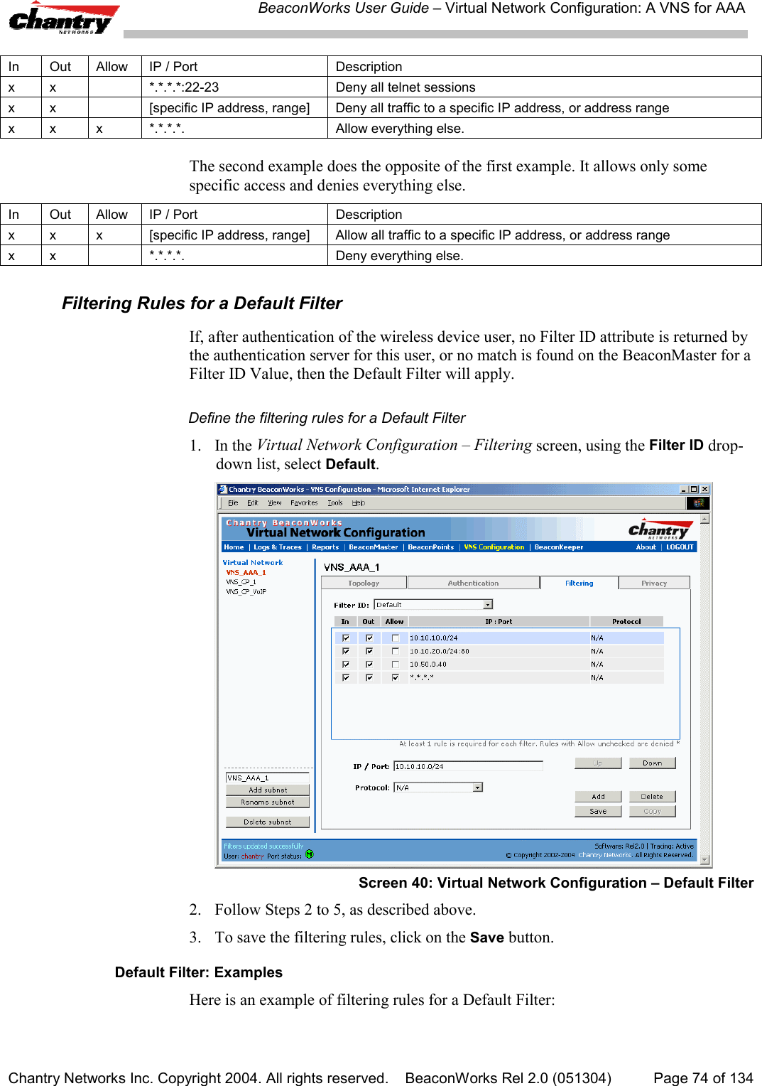 BeaconWorks User Guide &ndash; Virtual Network Configuration: A VNS for AAAChantry Networks Inc. Copyright 2004. All rights reserved.    BeaconWorks Rel 2.0 (051304) Page 74 of 134In Out Allow IP / Port Descriptionx x *.*.*.*:22-23 Deny all telnet sessionsx x [specific IP address, range] Deny all traffic to a specific IP address, or address rangex x x *.*.*.*. Allow everything else.The second example does the opposite of the first example. It allows only somespecific access and denies everything else.In Out Allow IP / Port Descriptionx x x [specific IP address, range] Allow all traffic to a specific IP address, or address rangex x *.*.*.*. Deny everything else.Filtering Rules for a Default FilterIf, after authentication of the wireless device user, no Filter ID attribute is returned bythe authentication server for this user, or no match is found on the BeaconMaster for aFilter ID Value, then the Default Filter will apply.Define the filtering rules for a Default Filter1. In the Virtual Network Configuration &ndash; Filtering screen, using the Filter ID drop-down list, select Default.Screen 40: Virtual Network Configuration &ndash; Default Filter2. Follow Steps 2 to 5, as described above.3. To save the filtering rules, click on the Save button.Default Filter: ExamplesHere is an example of filtering rules for a Default Filter: