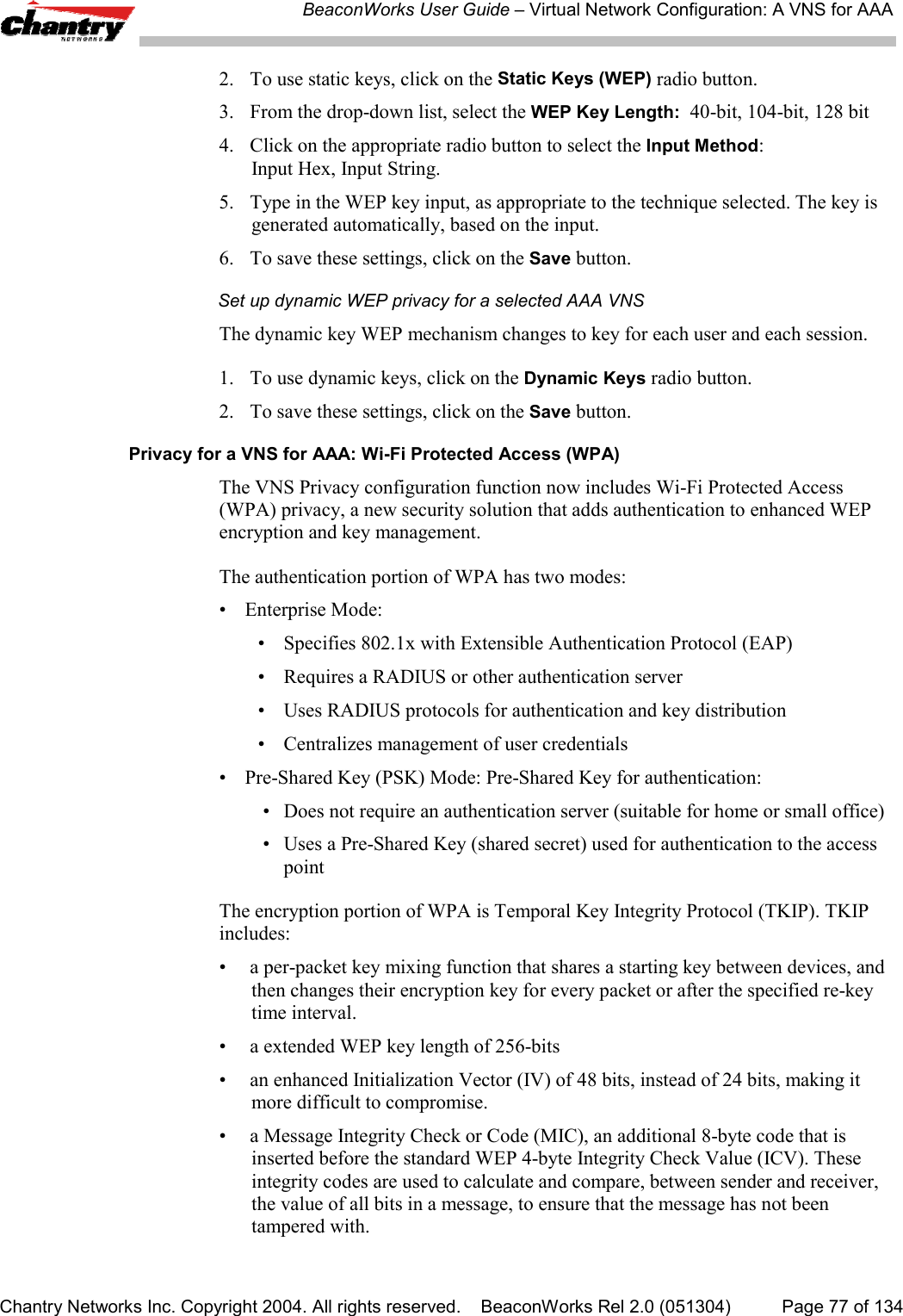 BeaconWorks User Guide &ndash; Virtual Network Configuration: A VNS for AAAChantry Networks Inc. Copyright 2004. All rights reserved.    BeaconWorks Rel 2.0 (051304) Page 77 of 1342. To use static keys, click on the Static Keys (WEP) radio button.3. From the drop-down list, select the WEP Key Length:  40-bit, 104-bit, 128 bit4.  Click on the appropriate radio button to select the Input Method:Input Hex, Input String.5. Type in the WEP key input, as appropriate to the technique selected. The key isgenerated automatically, based on the input.6. To save these settings, click on the Save button.Set up dynamic WEP privacy for a selected AAA VNSThe dynamic key WEP mechanism changes to key for each user and each session.1. To use dynamic keys, click on the Dynamic Keys radio button.2. To save these settings, click on the Save button.Privacy for a VNS for AAA: Wi-Fi Protected Access (WPA)The VNS Privacy configuration function now includes Wi-Fi Protected Access(WPA) privacy, a new security solution that adds authentication to enhanced WEPencryption and key management.The authentication portion of WPA has two modes:&bull; Enterprise Mode:&bull; Specifies 802.1x with Extensible Authentication Protocol (EAP)&bull; Requires a RADIUS or other authentication server&bull; Uses RADIUS protocols for authentication and key distribution&bull; Centralizes management of user credentials&bull;  Pre-Shared Key (PSK) Mode: Pre-Shared Key for authentication: &bull; Does not require an authentication server (suitable for home or small office) &bull; Uses a Pre-Shared Key (shared secret) used for authentication to the accesspointThe encryption portion of WPA is Temporal Key Integrity Protocol (TKIP). TKIPincludes:&bull;  a per-packet key mixing function that shares a starting key between devices, andthen changes their encryption key for every packet or after the specified re-keytime interval.&bull;  a extended WEP key length of 256-bits&bull; an enhanced Initialization Vector (IV) of 48 bits, instead of 24 bits, making itmore difficult to compromise.&bull;  a Message Integrity Check or Code (MIC), an additional 8-byte code that isinserted before the standard WEP 4-byte Integrity Check Value (ICV). Theseintegrity codes are used to calculate and compare, between sender and receiver,the value of all bits in a message, to ensure that the message has not beentampered with.