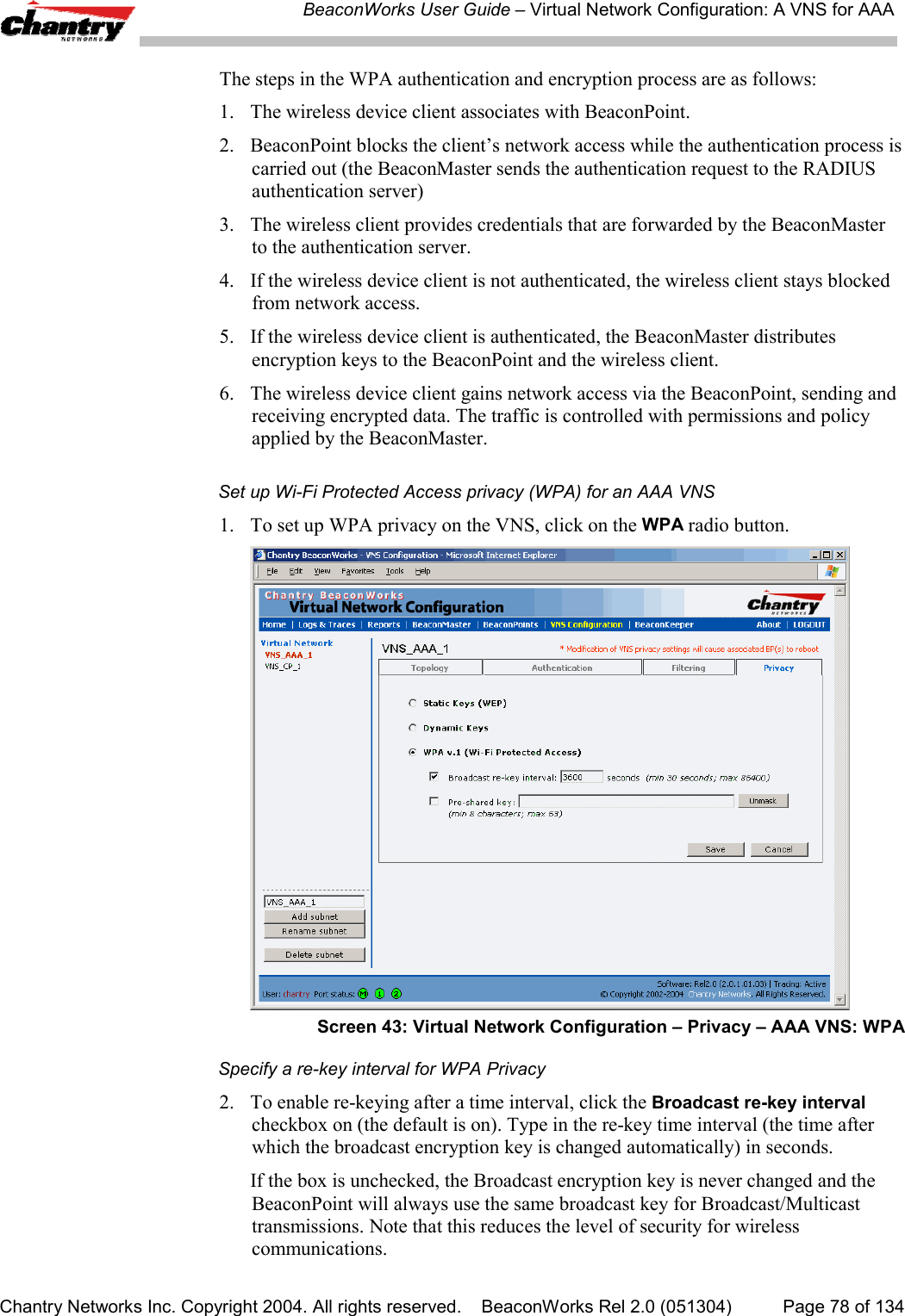 BeaconWorks User Guide &ndash; Virtual Network Configuration: A VNS for AAAChantry Networks Inc. Copyright 2004. All rights reserved.    BeaconWorks Rel 2.0 (051304) Page 78 of 134The steps in the WPA authentication and encryption process are as follows:1.  The wireless device client associates with BeaconPoint.2.  BeaconPoint blocks the client&rsquo;s network access while the authentication process iscarried out (the BeaconMaster sends the authentication request to the RADIUSauthentication server)3.  The wireless client provides credentials that are forwarded by the BeaconMasterto the authentication server.4. If the wireless device client is not authenticated, the wireless client stays blockedfrom network access.5. If the wireless device client is authenticated, the BeaconMaster distributesencryption keys to the BeaconPoint and the wireless client.6.  The wireless device client gains network access via the BeaconPoint, sending andreceiving encrypted data. The traffic is controlled with permissions and policyapplied by the BeaconMaster.Set up Wi-Fi Protected Access privacy (WPA) for an AAA VNS1. To set up WPA privacy on the VNS, click on the WPA radio button.Screen 43: Virtual Network Configuration &ndash; Privacy &ndash; AAA VNS: WPASpecify a re-key interval for WPA Privacy2. To enable re-keying after a time interval, click the Broadcast re-key intervalcheckbox on (the default is on). Type in the re-key time interval (the time afterwhich the broadcast encryption key is changed automatically) in seconds.If the box is unchecked, the Broadcast encryption key is never changed and theBeaconPoint will always use the same broadcast key for Broadcast/Multicasttransmissions. Note that this reduces the level of security for wirelesscommunications.