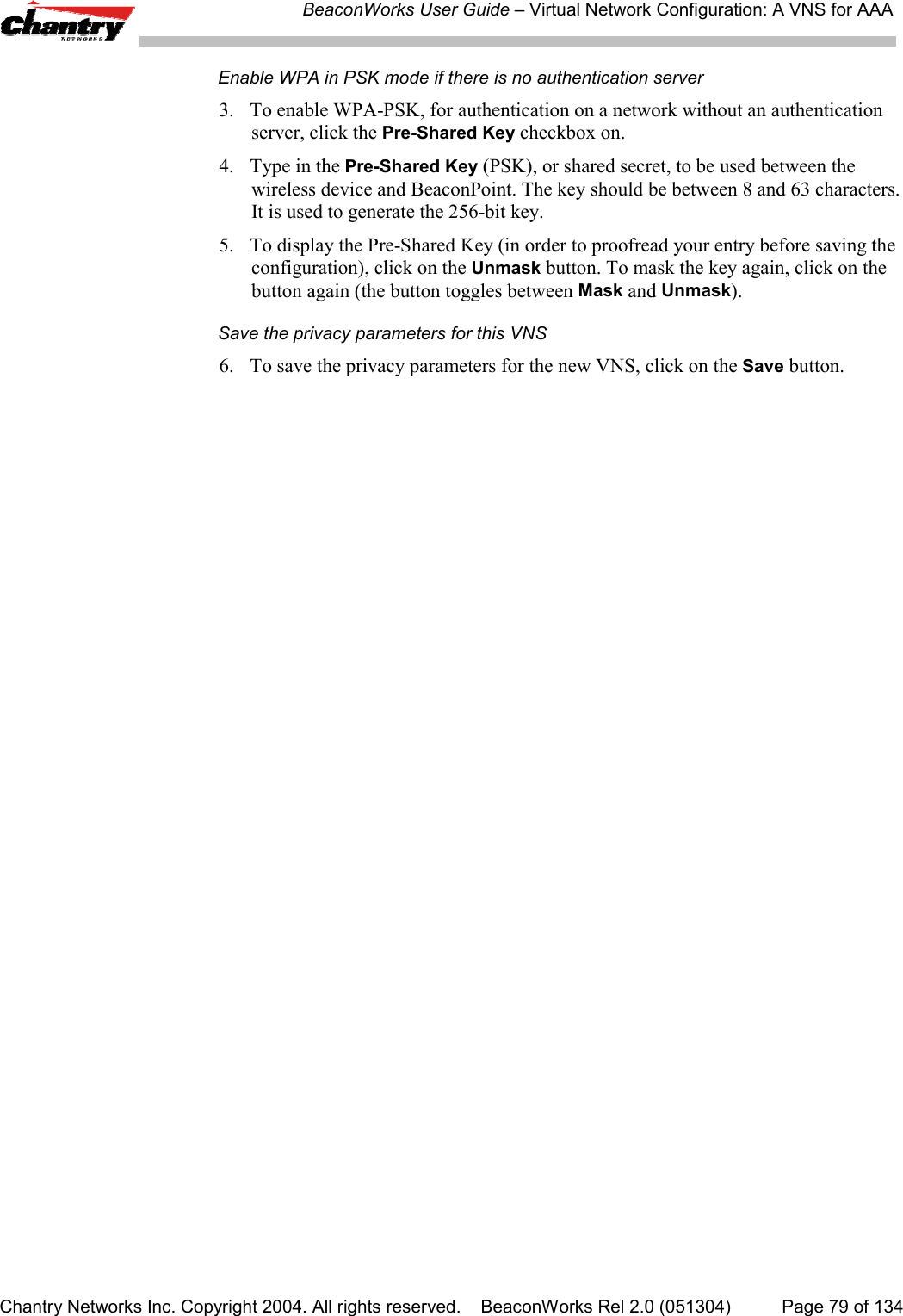 BeaconWorks User Guide &ndash; Virtual Network Configuration: A VNS for AAAChantry Networks Inc. Copyright 2004. All rights reserved.    BeaconWorks Rel 2.0 (051304) Page 79 of 134Enable WPA in PSK mode if there is no authentication server3. To enable WPA-PSK, for authentication on a network without an authenticationserver, click the Pre-Shared Key checkbox on.4. Type in the Pre-Shared Key (PSK), or shared secret, to be used between thewireless device and BeaconPoint. The key should be between 8 and 63 characters.It is used to generate the 256-bit key.5. To display the Pre-Shared Key (in order to proofread your entry before saving theconfiguration), click on the Unmask button. To mask the key again, click on thebutton again (the button toggles between Mask and Unmask).Save the privacy parameters for this VNS6. To save the privacy parameters for the new VNS, click on the Save button.