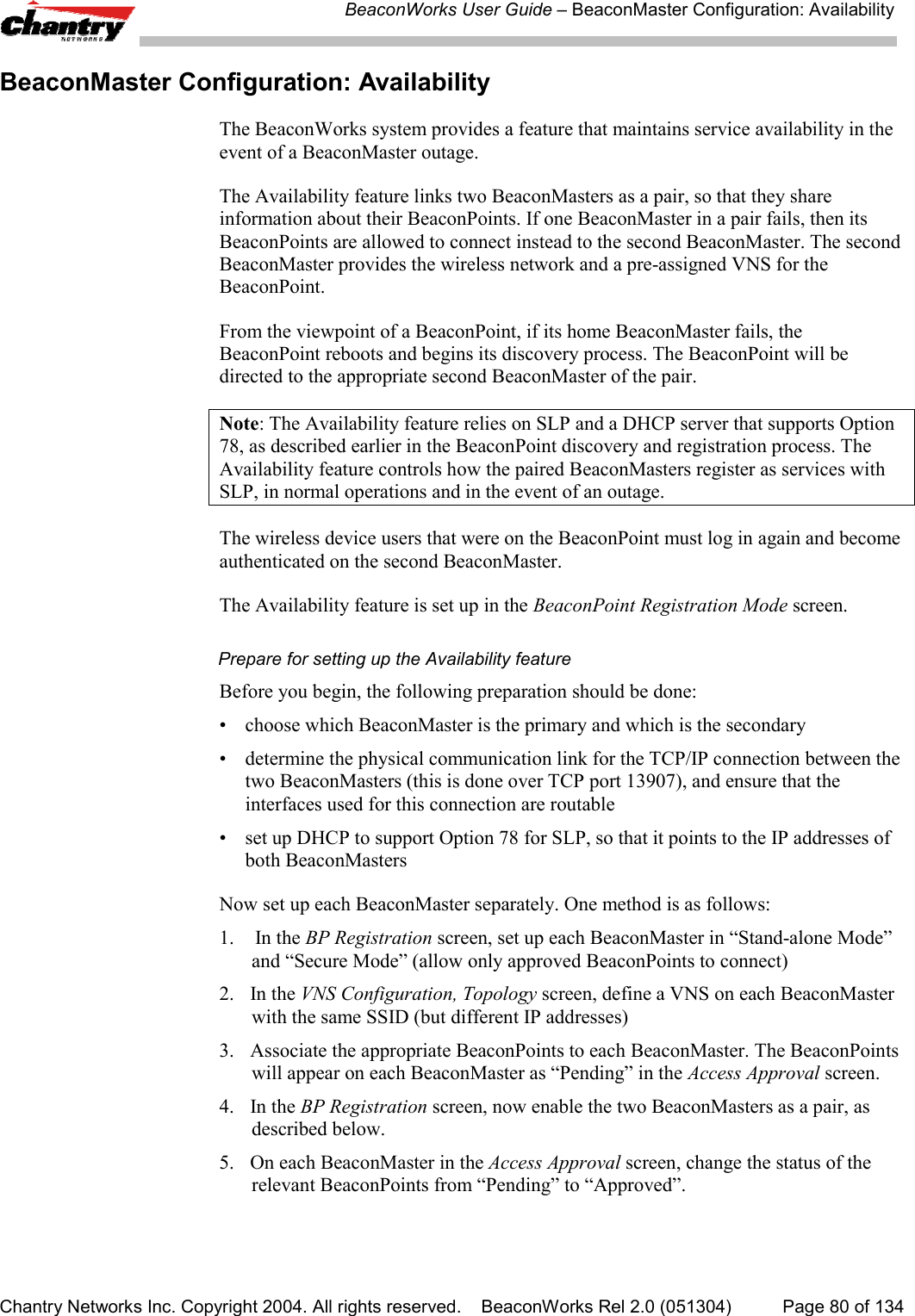 BeaconWorks User Guide &ndash; BeaconMaster Configuration: AvailabilityChantry Networks Inc. Copyright 2004. All rights reserved.    BeaconWorks Rel 2.0 (051304) Page 80 of 134BeaconMaster Configuration: AvailabilityThe BeaconWorks system provides a feature that maintains service availability in theevent of a BeaconMaster outage.The Availability feature links two BeaconMasters as a pair, so that they shareinformation about their BeaconPoints. If one BeaconMaster in a pair fails, then itsBeaconPoints are allowed to connect instead to the second BeaconMaster. The secondBeaconMaster provides the wireless network and a pre-assigned VNS for theBeaconPoint.From the viewpoint of a BeaconPoint, if its home BeaconMaster fails, theBeaconPoint reboots and begins its discovery process. The BeaconPoint will bedirected to the appropriate second BeaconMaster of the pair.Note: The Availability feature relies on SLP and a DHCP server that supports Option78, as described earlier in the BeaconPoint discovery and registration process. TheAvailability feature controls how the paired BeaconMasters register as services withSLP, in normal operations and in the event of an outage.The wireless device users that were on the BeaconPoint must log in again and becomeauthenticated on the second BeaconMaster.The Availability feature is set up in the BeaconPoint Registration Mode screen.Prepare for setting up the Availability featureBefore you begin, the following preparation should be done:&bull; choose which BeaconMaster is the primary and which is the secondary&bull; determine the physical communication link for the TCP/IP connection between thetwo BeaconMasters (this is done over TCP port 13907), and ensure that theinterfaces used for this connection are routable&bull; set up DHCP to support Option 78 for SLP, so that it points to the IP addresses ofboth BeaconMastersNow set up each BeaconMaster separately. One method is as follows:1.  In the BP Registration screen, set up each BeaconMaster in &ldquo;Stand-alone Mode&rdquo;and &ldquo;Secure Mode&rdquo; (allow only approved BeaconPoints to connect)2. In the VNS Configuration, Topology screen, define a VNS on each BeaconMasterwith the same SSID (but different IP addresses)3. Associate the appropriate BeaconPoints to each BeaconMaster. The BeaconPointswill appear on each BeaconMaster as &ldquo;Pending&rdquo; in the Access Approval screen.4. In the BP Registration screen, now enable the two BeaconMasters as a pair, asdescribed below.5. On each BeaconMaster in the Access Approval screen, change the status of therelevant BeaconPoints from &ldquo;Pending&rdquo; to &ldquo;Approved&rdquo;.