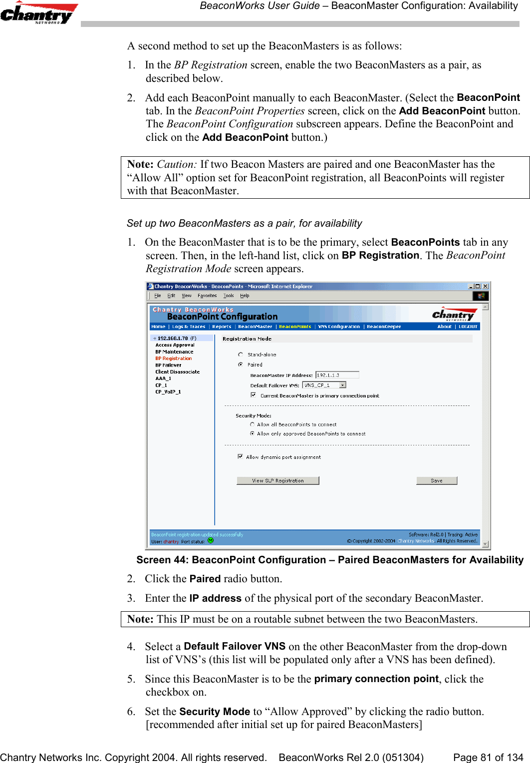BeaconWorks User Guide &ndash; BeaconMaster Configuration: AvailabilityChantry Networks Inc. Copyright 2004. All rights reserved.    BeaconWorks Rel 2.0 (051304) Page 81 of 134A second method to set up the BeaconMasters is as follows:1. In the BP Registration screen, enable the two BeaconMasters as a pair, asdescribed below.2. Add each BeaconPoint manually to each BeaconMaster. (Select the BeaconPointtab. In the BeaconPoint Properties screen, click on the Add BeaconPoint button.The BeaconPoint Configuration subscreen appears. Define the BeaconPoint andclick on the Add BeaconPoint button.)Note: Caution: If two Beacon Masters are paired and one BeaconMaster has the&ldquo;Allow All&rdquo; option set for BeaconPoint registration, all BeaconPoints will registerwith that BeaconMaster.Set up two BeaconMasters as a pair, for availability1. On the BeaconMaster that is to be the primary, select BeaconPoints tab in anyscreen. Then, in the left-hand list, click on BP Registration. The BeaconPointRegistration Mode screen appears.Screen 44: BeaconPoint Configuration &ndash; Paired BeaconMasters for Availability2. Click the Paired radio button.3. Enter the IP address of the physical port of the secondary BeaconMaster.Note: This IP must be on a routable subnet between the two BeaconMasters.4. Select a Default Failover VNS on the other BeaconMaster from the drop-downlist of VNS&rsquo;s (this list will be populated only after a VNS has been defined).5. Since this BeaconMaster is to be the primary connection point, click thecheckbox on.6. Set the Security Mode to &ldquo;Allow Approved&rdquo; by clicking the radio button.[recommended after initial set up for paired BeaconMasters]