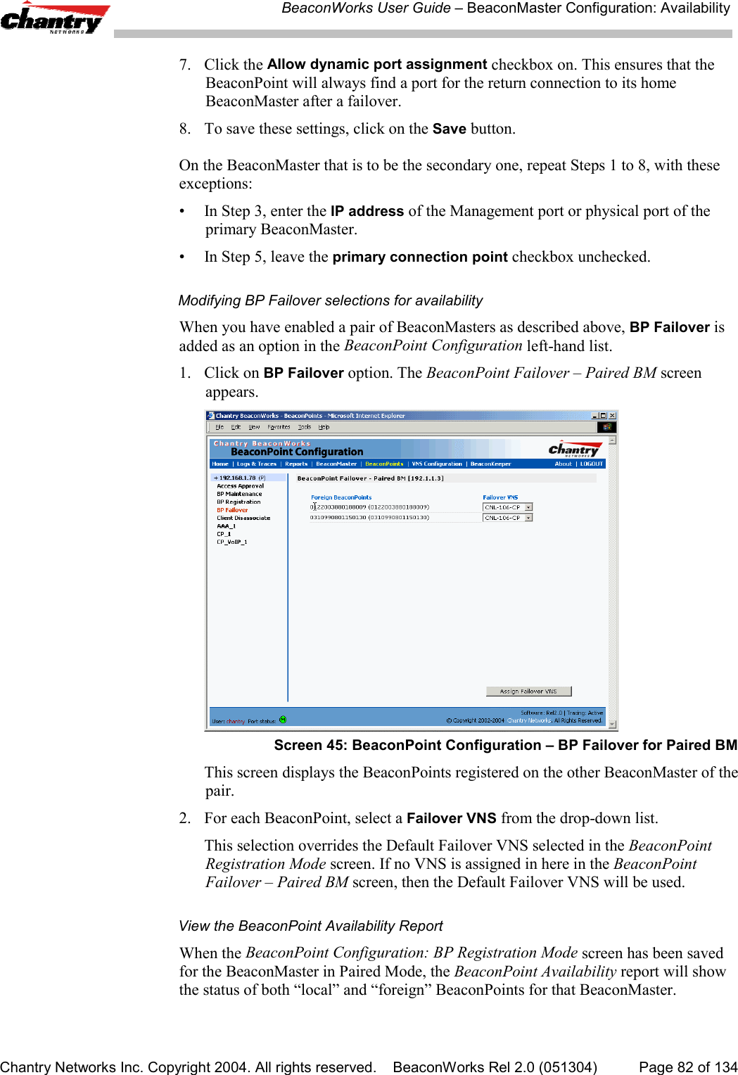 BeaconWorks User Guide &ndash; BeaconMaster Configuration: AvailabilityChantry Networks Inc. Copyright 2004. All rights reserved.    BeaconWorks Rel 2.0 (051304) Page 82 of 1347. Click the Allow dynamic port assignment checkbox on. This ensures that theBeaconPoint will always find a port for the return connection to its homeBeaconMaster after a failover.8. To save these settings, click on the Save button.On the BeaconMaster that is to be the secondary one, repeat Steps 1 to 8, with theseexceptions:&bull; In Step 3, enter the IP address of the Management port or physical port of theprimary BeaconMaster.&bull; In Step 5, leave the primary connection point checkbox unchecked.Modifying BP Failover selections for availabilityWhen you have enabled a pair of BeaconMasters as described above, BP Failover isadded as an option in the BeaconPoint Configuration left-hand list.1. Click on BP Failover option. The BeaconPoint Failover &ndash; Paired BM screenappears.Screen 45: BeaconPoint Configuration &ndash; BP Failover for Paired BMThis screen displays the BeaconPoints registered on the other BeaconMaster of thepair.2. For each BeaconPoint, select a Failover VNS from the drop-down list.This selection overrides the Default Failover VNS selected in the BeaconPointRegistration Mode screen. If no VNS is assigned in here in the BeaconPointFailover &ndash; Paired BM screen, then the Default Failover VNS will be used.View the BeaconPoint Availability ReportWhen the BeaconPoint Configuration: BP Registration Mode screen has been savedfor the BeaconMaster in Paired Mode, the BeaconPoint Availability report will showthe status of both &ldquo;local&rdquo; and &ldquo;foreign&rdquo; BeaconPoints for that BeaconMaster.